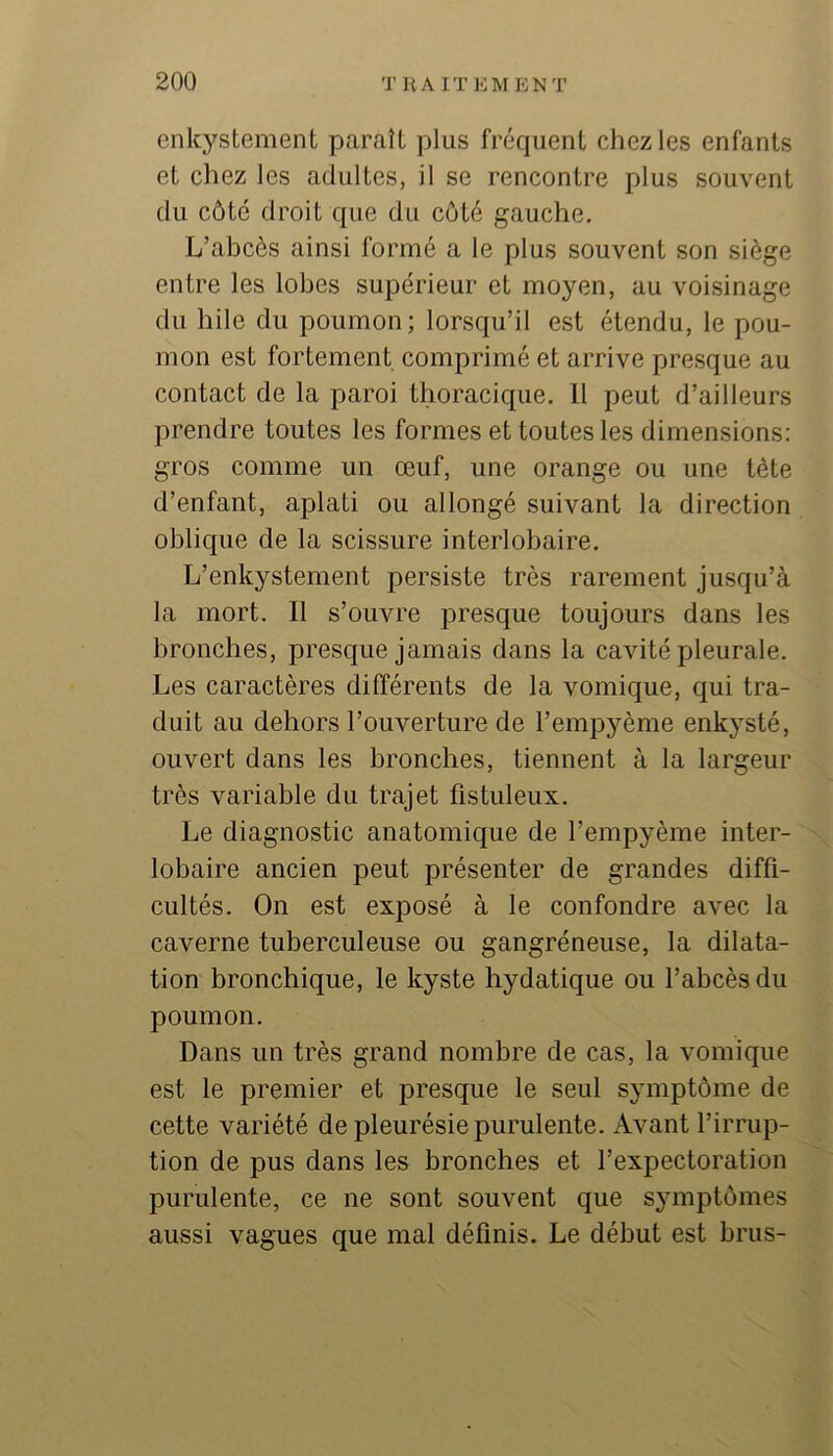 enkystement paraît plus fréquent chez les enfants et chez les adultes, il se rencontre plus souvent du côté droit que du côté gauche. L’abcès ainsi formé a le plus souvent son siège entre les lobes supérieur et moyen, au voisinage du hile du poumon; lorsqu’il est étendu, le pou- mon est fortement comprimé et arrive presque au contact de la paroi thoracique. 11 peut d’ailleurs prendre toutes les formes et toutes les dimensions; gros comme un œuf, une orange ou une tête d’enfant, aplati ou allongé suivant la direction ohlicjue de la scissure interlobaire. L’enkystement persiste très rarement jusqu’à la mort. Il s’ouvre presque toujours dans les bronches, presque jamais dans la cavité pleurale. Les caractères différents de la vomique, qui tra- duit au dehors l’ouverture de l’empyème enkysté, ouvert dans les bronches, tiennent à la largeur très variable du trajet fistuleux. Le diagnostic anatomique de l’empyème inter- lobaire ancien peut présenter de grandes diffi- cultés. On est exposé à le confondre avec la caverne tuberculeuse ou gangréneuse, la dilata- tion bronchique, le kyste hydatique ou l’abcès du poumon. Dans un très grand nombre de cas, la vomique est le premier et presque le seul symptôme de cette variété de pleurésie purulente. Avant l’irrup- tion de pus dans les bronches et l’expectoration purulente, ce ne sont souvent que symptômes aussi vagues que mai définis. Le début est brus-