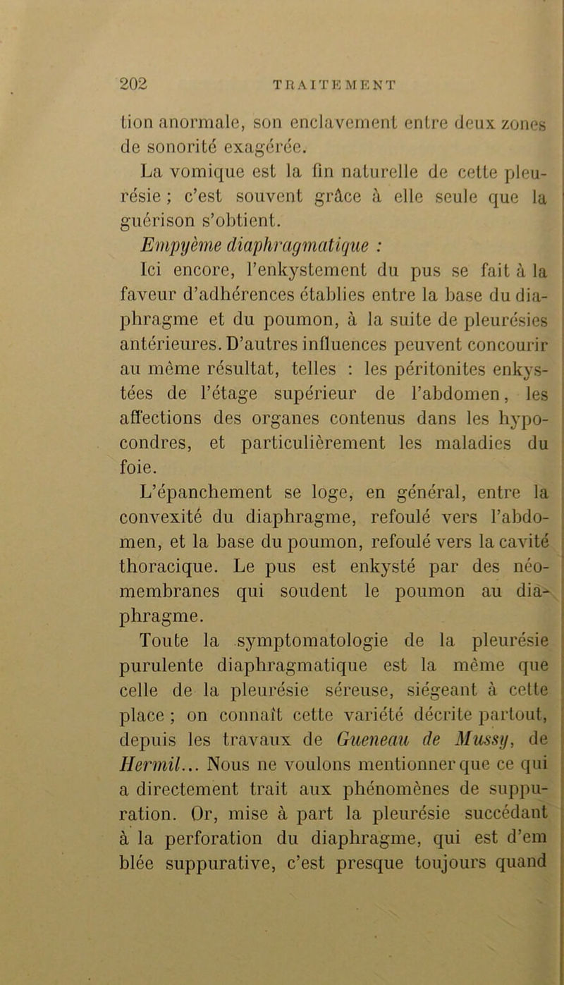 Lion anormale, son enclavement entre deux zones ■ de sonorité exagérée. La vomique est la fin naturelle de cette pieu- i résie ; c’est souvent grâce à elle seule que la I guérison s’obtient. ^ Empyème diaphragmatique : Ici encore, l’enkystement du pus se fait à la faveur d’adhérences établies entre la base du dia- phragme et du poumon, à la suite de pleurésies antérieures. D’autres influences peuvent concourir au même résultat, telles ; les péritonites enkys- tées de l’étage supérieur de l’abdomen, les affections des organes contenus dans les hypo- condres, et particulièrement les maladies du foie. L’épanchement se loge, en général, entre la convexité du diaphragme, refoulé vers l’abdo- men, et la base du poumon, refoulé vers la cavité thoracique. Le pus est enkysté par des néo- membranes qui soudent le poumon au dia-- phragme. Toute la symptomatologie de la pleurésie purulente diaphragmatique est la même que celle de la pleurésie séreuse, siégeant à cette place ; on connaît cette variété décrite partout, ' depuis les travaux de Gueneau de Mussy, de Hermil... Nous ne voulons mentionner que ce qui ; a directement trait aux phénomènes de suppu- ' ration. Or, mise à part la jileurésie succédant ; à la perforation du diaphragme, qui est d’em blée suppurative, c’est presque toujours quand