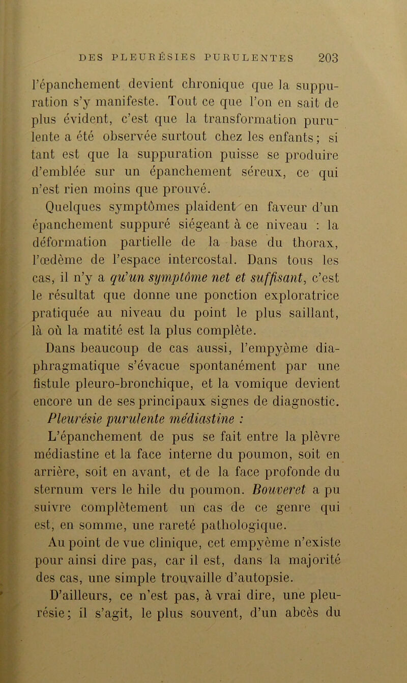 l’épanchement devient chronique que la suppu- ration s’y manifeste. Tout ce que l’on en sait de plus évident, c’est que la transformation puru- lente a été observée surtout chez les enfants ; si tant est que la suppuration puisse se produire d’emhlée sur un épanchement séreux, ce qui n’est rien moins que prouvé. Quelques symptômes plaident en faveur d’un épanchement suppuré siégeant à ce niveau : la déformation partielle de la hase du thorax, l’œdème de l’espace intercostal. Dans tous les cas, il n’y a qu’un symptôme net et suffisant, c’est le résultat que donne une ponction exploratrice pratiquée au niveau du point le plus saillant, là où la matité est la plus complète. Dans beaucoup de cas aussi, l’empyème dia- phragmatique s’évacue spontanément par une fistule pleuro-bronchique, et la vomique devient encore un de ses principaux signes de diagnostic. Pleurésie purulente médiastine : L’épanchement de pus se fait entre la plèvre médiastine et la face interne du poumon, soit en arrière, soit en avant, et de la face profonde du sternum vers le hile du poumon. Bouveret a pu suivre complètement un cas de ce genre qui est, en somme, une rareté pathologique. Au point de vue clinique, cet empyème n’existe pour ainsi dire pas, car il est, dans la majorité des cas, une simple trouvaille d’autopsie. D’ailleurs, ce n’est pas, à vrai dire, une pleu- résie; il s’agit, le plus souvent, d’un abcès du