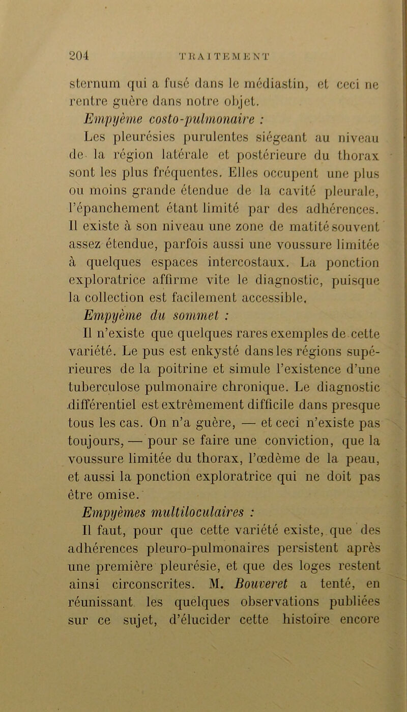 sternum qui a fusé dans le médiastin, et ceci ne rentre guère dans notre objet. Ëmpyème costo-pulmomire : Les pleurésies purulentes siégeant au niveau de la région latérale et postérieure du thorax sont les plus fréquentes. Elles occupent une plus ou moins grande étendue de la cavité pleurale, l’épanchement étant limité par des adhérences. 11 existe à son niveau une zone de matité souvent assez étendue, parfois aussi une voussure limitée à quelques espaces intercostaux. La ponction exploratrice affirme vite le diagnostic, puisque la collection est facilement accessible. Empijème du sommet : Il n’existe que quelques rares exemples de cette variété. Le pus est enkysté dans les régions supé- rieures de la poitrine et simule l’existence d’une tuberculose pulmonaire chronique. Le diagnostic différentiel est extrêmement difficile dans presque tous les cas. On n’a guère, — et ceci n’existe pas x toujours, — pour se faire une conviction, que la voussure limitée du thorax, l’œdème de la peau, et aussi la ponction exploratrice qui ne doit pas être omise. Empyèmes multiloculaires : Il faut, pour que cette variété existe, que des adhérences pleuro-pulmonaires persistent après une première pleurésie, et que des loges restent ainsi circonscrites. M. Bouveret a tenté, en réunissant les quelques observations publiées sur ce sujet, d’élucider cette histoire encore