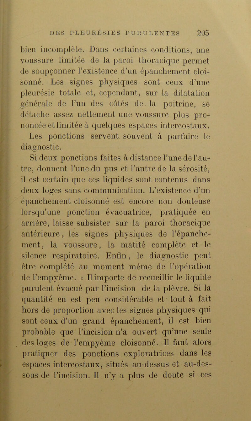 l)ien incomplète. Dans certaines conditions, une voussure limitée de la paroi thoracique permet de soupçonner l’existence d’un épanchement cloi- sonné. Les signes physiques sont ceux d’une pleurésie totale et, cependant, sur la dilatation générale de l’un des côtés de. la poitrine, se détache assez nettement une voussure plus pro- noncée et limitée à quelques espaces intercostaux. Les ponctions servent souvent à parfaire le diagnostic. Si deux ponctions faites à distance l’une de l’au- tre, donnent l’une du pus et l’autre de la sérosité, il est certain que ces liquides sont contenus dans deux loges sans communication. L’existence d’un épanchement cloisonné est encore non douteuse lorsqu’une ponction évacuatrice, pratiquée en arrière, laisse subsister sur la paroi thoracique antérieure, les signes physiques de l’épanche- ment , la voussure, la matité complète et le silence respiratoire. Enfin, le diagnostic peut être complété au moment même de l’opération de l’empyème. « Il importe de recueillir le liquide purulent évacué par l’incision de la plèvre. Si la quantité en est peu considérable et tout à fait hors de proportion avec les signes physiques qui sont ceux d’un grand épanchement, il est bien probable que l’incision n’a ouvert qu’une seule des loges de l’empyème cloisonné. 11 faut alors pratiquer des ponctions exploratrices dans les espaces intercostaux, situés au-dessus et au-des- sous de l’incision. Il n’y a plus de doute si ces