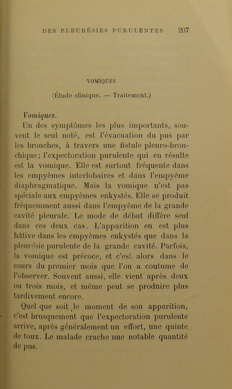 VOMIQUES (Étude clinique. — Traitement.) Vomiques. Un des symptômes les plus importants, sou- vent le seul noté, est l’évacuation du pus par les bronches, à travers une fistule pleuro-bron- chique; l’expectoration purulente qui en résulte est la vomique. Elle est surtout fréquente dans les empyèmes interlobaires et dans l’empyème diaphragmatique. Mais la vomique n’est pas spéciale aux empyèmes enkystés. Elle se produit fréquemment aussi dans l’empyème de la grande cavité pleurale. Le mode de début diffère seul dans ces deux cas. L’apparition en est plus hâtive dans les empyèmes enkystés que dans la pleurésie purulente de la grande cavité. Parfois, la vomique est précoce, et c’est alors dans le cours du premier mois que l’on a coutume de l’observer. Souvent aussi, elle vient après deux ou trois mois, et même peut se produire plus tardivement encore. Quel que soit ^le moment de son apparition, c’est brusquement que l’expectoration purulente arrive, après généralement un effort, une quinte, de toux. Le malade crache une notable quantité de pus.
