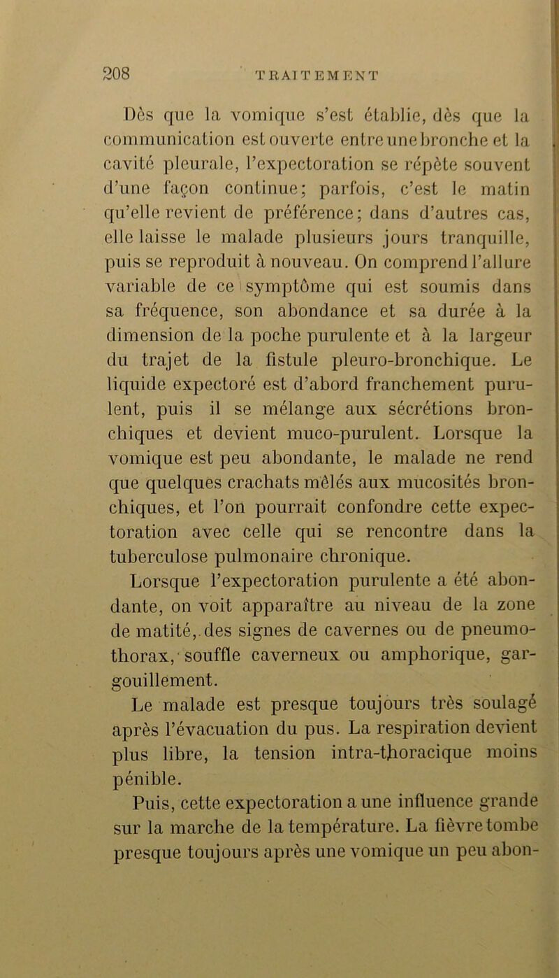 Dès que la vomique s’est établie, dès que la communication estouverte entreunebroncbe et la . cavité pleurale, l’expectoration se répète souvent d’une façon continue; parfois, c’est le matin qu’elle revient de préférence; dans d’autres cas, elle laisse le malade plusieurs jours tranquille, puis se reproduit à nouveau. On comprend l’allure variable de ce i symptôme qui est soumis dans sa fréquence, son abondance et sa durée à la ' i dimension de la poche purulente et à la largeur | du trajet de la fistule pleuro-bronchique. Le liquide expectoré est d’abord franchement puru- lent, puis il se mélange aux sécrétions bron- chiques et devient muco-purulent. Lorsque la vomique est peu abondante, le malade ne rend que quelques crachats mêlés aux mucosités bron- chiques, et l’on pourrait confondre cette expec- toration avec celle qui se rencontre dans la tuberculose pulmonaire chronique. Lorsque l’expectoration purulente a été abon- dante, on voit apparaître au niveau de la zone de matité,, des signes de cavernes ou de pneumo- thorax, souffle caverneux ou amphorique, gar- gouillement. Le malade est presque toujours très soulagé après l’évacuation du pus. La respiration devient plus libre, la tension intra-thoracique moins pénible. Puis, cette expectoration a une influence grande sur la marche de la température. La fièvre tombe presque toujours après une vomique un peu abon-