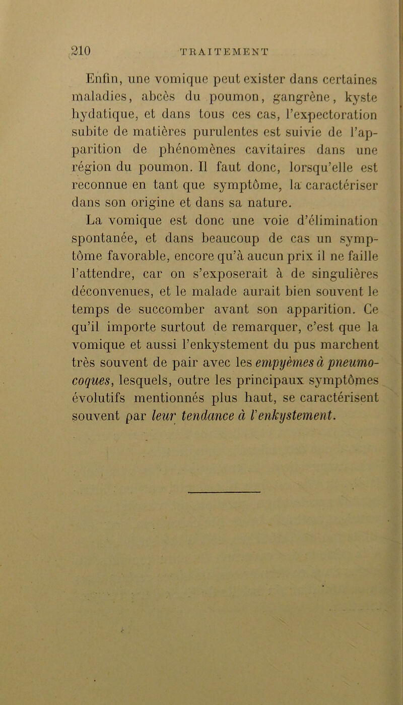 Enfin, une vomique peut exister dans certaines maladies, abcès du poumon, gangrène, kyste hydatique, et dans tous ces cas, l’expectoration subite de matières purulentes est suivie de l’ap- parition de phénomènes cavitaires dans une région du poumon. Il faut donc, lorsqu’elle est reconnue en tant que symptôme, la caractériser dans son origine et dans sa nature. La vomique est donc une voie d’élimination spontanée, et dans beaucoup de cas un symp- tôme favorable, encore qu’à aucun prix il ne faille l’attendre, car on s’exposerait à de singulières déconvenues, et le malade aurait bien souvent le temps de succomber avant son apparition. Ce qu’il importe surtout de remarquer, c’est que la vomique et aussi l’enkystement du pus marchent très souvent de pair avec les empyèmes à pneumo- coques, lesquels, outre les principaux symptômes évolutifs mentionnés plus haut, se caractérisent souvent par leur tendance à l'enkystement.