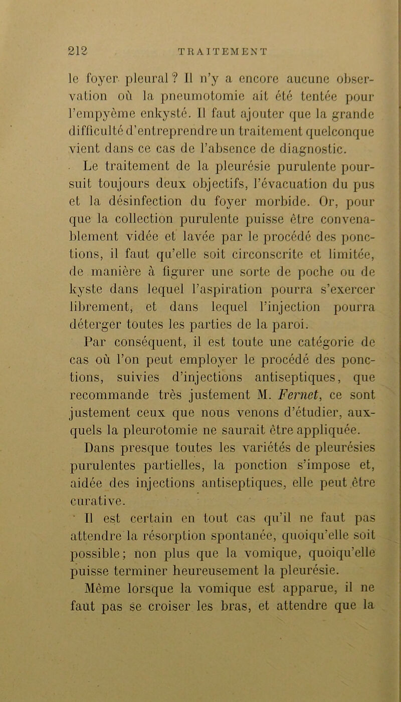 le foyer pleural ? 11 n’y a encore aucune obser- vaüon où la pneumotomie ait été tentée pour l’empyème enkysté. 11 faut ajouter que la grande difficulté d’entreprendre un traitement quelconque vient dans ce cas de l’absence de diagnostic. Le traitement de la pleurésie purulente pour- suit toujours deux objectifs, l’évacuation du pus et la désinfection du foyer morbide. Or, pour que la collection purulente puisse être convena- blement vidée et lavée par le procédé des ponc- tions, il faut qu’elle soit circonscrite et limitée, de manière à figurer une sorte de poche ou de kyste dans lequel l’aspiration pourra s’exercer librement, et dans lequel l’injection pourra déterger toutes les parties de la paroi. Par conséquent, il est toute une catégorie de cas où l’on peut employer le procédé des ponc- tions, suivies d’injections antiseptiques, que recommande très justement M. Fernet, ce sont justement ceux que nous venons d’étudier, aux- quels la pleurotomie ne saurait être appliquée. Dans presque toutes les variétés de pleurésies purulentes partielles, la ponction s’impose et, aidée des injections antiseptiques, elle peut être curative. 11 est certain en tout cas qu’il ne faut pas attendre la résorption spontanée, quoiqu’elle soit possible; non plus que la vomique, quoiqu’elle puisse terminer heureusement la pleurésie. Même lorsque la vomique est apparue, il ne faut pas se croiser les bras, et attendre que la