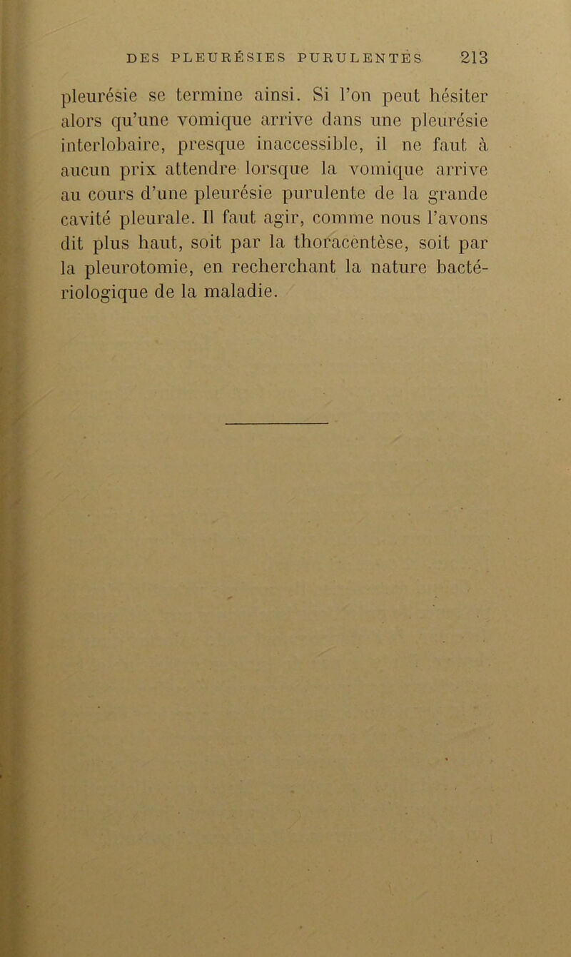 pleurésie se termine ainsi. Si l’on peut hésiter alors qu’une vomique arrive dans une pleurésie interlobaire, presque inaccessible, il ne faut à aucun prix attendre lorsque la vomique arrive au cours d’une pleurésie purulente de la grande cavité pleurale. Il faut agir, comme nous l’avons dit plus haut, soit par la thoracentèse, soit par la pleurotomie, en recherchant la nature bacté- riologique de la maladie.