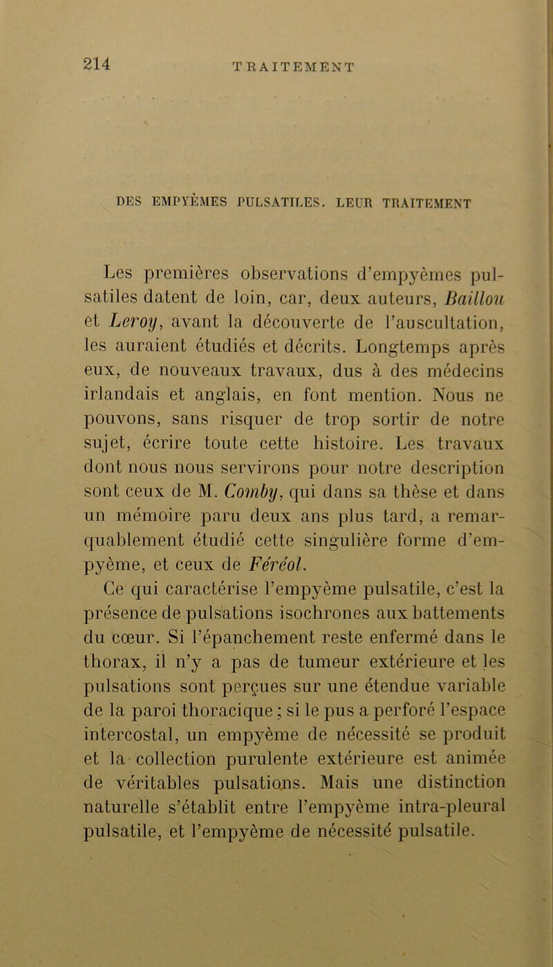 DES EMPYÈMES PULSATILES. LEUR TRAITEMENT Les premières observations d’empyèmes pul- satiles datent de loin, car, deux auteurs. Bâillon èt Leroy, avant la découverte de l’auscultation, les auraient étudiés et décrits. Longtemps après eux, de nouveaux travaux, dus à des médecins irlandais et anglais, en font mention. Nous ne pouvons, sans risquer de trop sortir de notre sujet, écrire toute cette histoire. Les travaux dont nous nous servirons pour notre description sont ceux de M. Comhy, qui dans sa thèse et dans un mémoire paru deux ans plus tard, a remar- quablement étudié cette singulière forme d’em- pyème, et ceux de Féréol. Ce qui caractérise l’empyème pulsatile, c’est la présence de pulsations isochrones aux battements du cœur. Si l’épanchement reste enfermé dans le thorax, il n’y a pas de tumeur extérieure et les pulsations sont perçues sur une étendue variable de la paroi thoracique ; si le pus a perforé l’espace intercostal, un empyème de nécessité se produit et la collection purulente extérieure est animée de véritables pulsatiojis. Mais une distinction naturelle s’établit entre l’empyème intra-pleural pulsatile, et l’empyème de nécessité pulsatile.