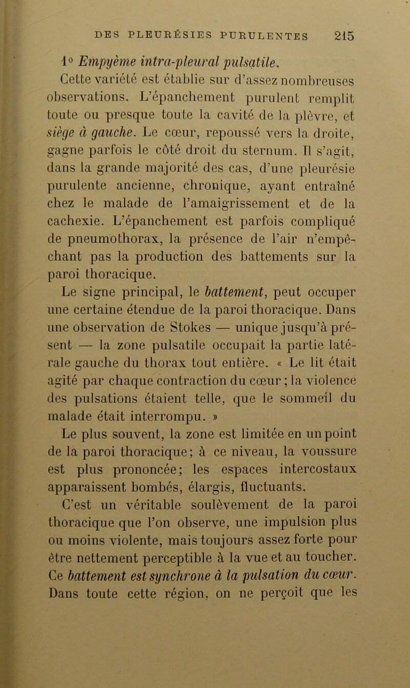 Empyème intra-pleural pulsatile. Cette variété est établie sur d’assez nombreuses observations. L’épanchement purulent remplit toute ou presque toute la cavité de la plèvre, et siège à gauche. Le cœur, repoussé vers la droite, gagne parfois le côté droit du sternum. Il s’agit, dans la grande majorité des cas, d’une pleurésie purulente ancienne, chronique, ayant entraîné chez le malade de l’amaigrissement et de la cachexie. L’épanchement est parfois compliqué de pneumothorax, la présence de l’air n’empê- chant pas la production des battements sur la paroi thoracique. Le signe principal, le battement, peut occuper une certaine étendue de la paroi thoracique. Dans une observation de Stokes — unique jusqu’à pré- sent — la zone pulsatile occupait la partie laté- rale gauche du thorax tout entière. « Le lit était agité par chaque contraction du cœur ; la violence des pulsations étaient telle, que le sommeil du malade était interrompu. » Le plus souvent, la zone est limitée en un point de la paroi thoracique; à ce niveau, la voussure est plus prononcée ; les espaces intercostaux apparaissent hombés, élargis, fluctuants. C’est un véritable soulèvement de la paroi thoracique que l’on observe, une impulsion plus ou moins violente, mais toujours assez forte pour être nettement perceptible à la vue et au toucher. Ce battement est synchrone à la pulsation du cœur. Dans toute cette région, on ne perçoit que les