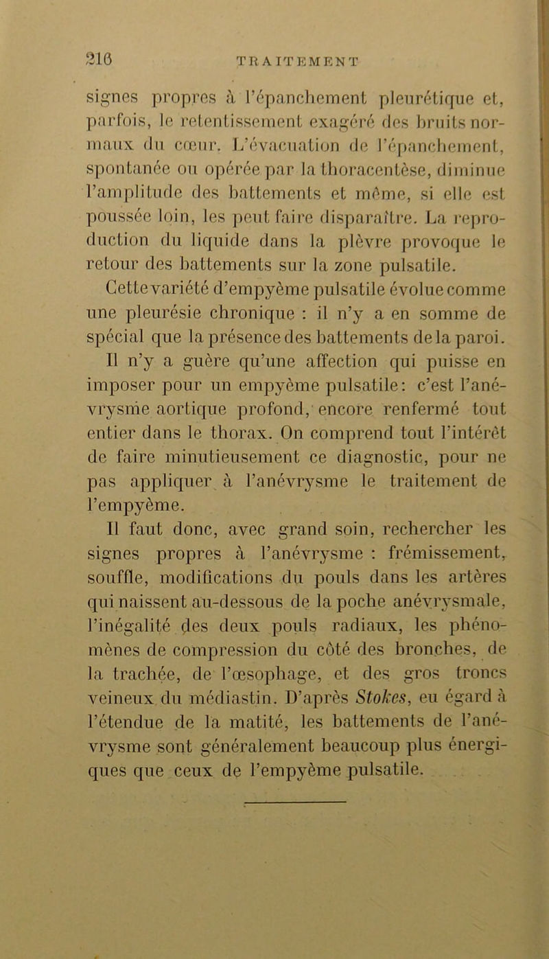 signes propres à répancliement pleurétique et, parfois, le retentissement exagéré des bruits nor- maux (lu (îoeiir. J/évaciiation de l’épancbeinent, spontanée ou opérée par la thoracentèse, diiiiinne l’amplitude des l)attements et même, si elle est poussée loin, les peut faire disparaître. La repro- duction du liquide dans la plèvre provo(jue le retour des battements sur la zone pulsatile. Cette variété d’empyème pulsatile évolue comme une pleurésie chronique : il n’y a en somme de spécial que laprésencedes battements delà paroi. Il n’y a guère qu’une affection qui puisse en imposer pour un empyème pulsatile: c’est l’ané- vrysme aortique profond, encore renfermé tout entier dans le thorax. On comprend tout l’intérêt de faire minutieusement ce diagnostic, pour ne pas appliquer à l’anévrysme le traitement de l’empyème. Il faut donc, avec grand soin, rechercher les signes propres à l’anévrysme : frémissement, souffle, modiûcations du pouls dans les artères qui naissent au-dessous de la poche anévrysmale, l’inégalité çles deux pouls radiaux, les phéno- mènes de compression du côté des bronches, de la trachée, de l’œsophage, et des gros troncs veineux du médiastin. D’après Stokes, eu égard <à l’étendue de la matité, les hattements de l’ané- vrysme sont généralement beaucoup plus énergi- ques que ceux de l’empyème pulsatile.