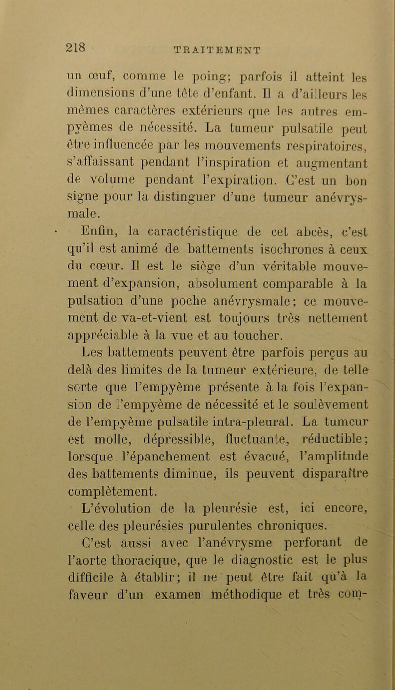 nn œuf, comme le poing; parfois il atteint les dimensions d’une tdte d’enfant. 11 a d’ailleurs les mêmes caractères extérieurs que les autres em- pyèmes de nécessité. La tumeur pulsatile peut être influencée par les mouvements respiratoires, s’affaissant pendant l’inspiration et augmentant de volume pendant l’expiration. C’est un bon signe pour la distinguer d’une tumeur anévrys- male. Enfin, la caractéristique de cet abcès, c’est qu’il est animé de battements isochrones à ceux du cœur. Il est le siège d’un véritable mouve- ment d’expansion, absolument comparable à la pulsation d’une poche anévrysmale; ce mouve- ment de va-et-vient est toujours très nettement appréciable à la vue et au toucher. Les battements peuvent être parfois perçus au delà des limites de la tumeur extérieure, de telle sorte que l’empyème présente à la fois l’expan- sion de l’empyème de nécessité et le soulèvement de l’empyème pulsatile intra-pleural. La tumeur est molle, dépfessible, fluctuante, réductible; lorsque l’épanchement est évacué, l’amplitude des battements diminue, ils peuvent disparaître complètement. L’évolution de la pleurésie est, ici encore, celle des pleurésies purulentes chroniques. C’est aussi avec l’anévrysme perforant de l’aorte thoracique, que le diagnostic est le plus difficile à établir; il ne peut être fait qu’à la faveur d’un examen méthodique et très coin-