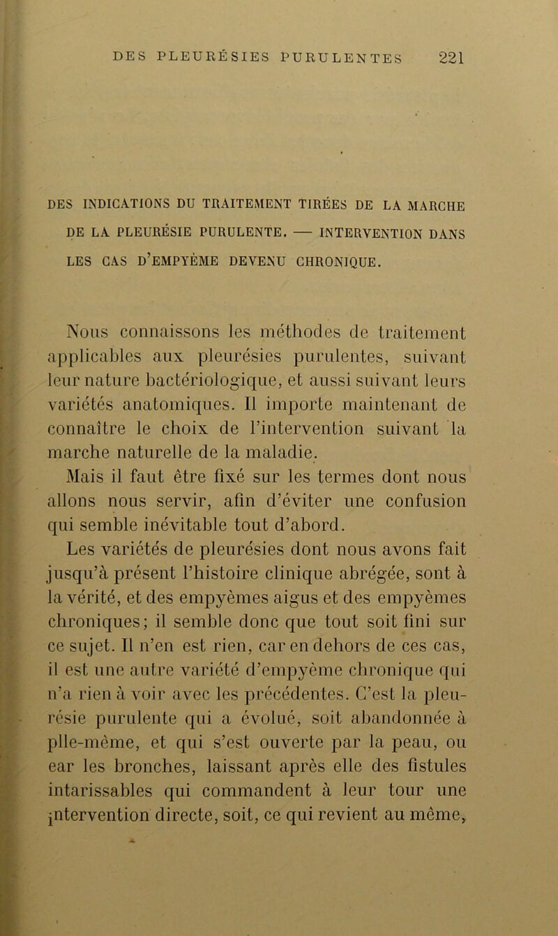 DES INDICATIONS DU TRAITEMENT TIRÉES DE LA MARCHE DE LA PLEURÉSIE PURULENTE. — INTERVENTION DANS LES CAS d’eMPYÈME DEVENU CHRONIQUE. Nous connaissons les méthodes de traitement applicables aux pleurésies purulentes, suivant leur nature bactériologique, et aussi suivant leurs variétés anatomiques. Il importe maintenant de connaître le choix de l’intervention suivant la marche naturelle de la maladie. Mais il faut être fixé sur les termes dont nous allons nous servir, afin d’éviter une confusion qui semble inévitable tout d’abord. Les variétés de pleurésies dont nous avons fait jusqu’à présent l’histoire clinique abrégée, sont à la vérité, et des empyèmes aigus et des empyèmes chroniques; il semble donc que tout soit fini sur ce sujet. Il n’en est rien, car en dehors de ces cas, il est une autre variété d’empycme chronique qui n’a rien à voir avec les précédentes. C’est la pleu- résie purulente qui a évolué, soit abandonnée à plle-mème, et qui s’est ouverte par la peau, ou ear les bronches, laissant après elle des fistules intarissables qui commandent à leur tour une intervention directe, soit, ce qui revient au même,