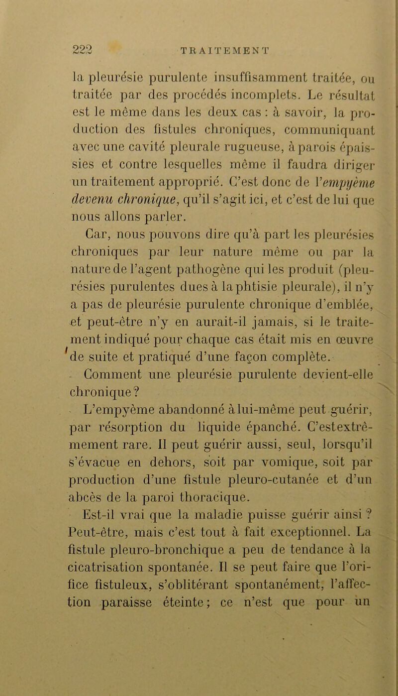 990 T R AI T E M E N T la pleurésie purulente insuffisamment traitée, ou traitée par des procédés incomplets. Le résultat est le même dans les deux cas : à savoir, la pro- duction des fistules chroniques, communiquant avec une cavité pleurale rugueuse, à parois épais- sies et contre lesquelles même il faudra diriger un traitement approprié. C’est donc de Vempyème devenu chronique, qu’il s’agit ici, et c’est de lui que nous allons parler. Car, nous pouvons dire qu’à part les pleurésies chroniques par leur nature même ou par la nature de l’agent pathogène qui les produit (pleu- résies purulentes dues à laphtisie pleurale), il n’y a pas de pleurésie purulente chronique d’emblée, et peut-être n’y en aurait-il jamais, si le traite- ment indiqué pour chaque cas était mis en œuvre 'de suite et pratiqué d’une façon complète. . Comment une pleurésie purulente devient-elle chronique? L’empyème abandonné à lui-même peut guérir, par résorption du liquide épanché. C’estextrê- mement rare. 11 peut guérir aussi, seul, lorsqu’il s’évacue en dehors, soit par vomique, soit par production d’une fistule pleuro-cutanée et d’un abcès de la paroi thoracique. Est-il vrai que la maladie puisse guérir ainsi ? Peut-être, mais c’est tout à fait exceptionnel. La fistule pleuro-bronchique a peu de tendance à la cicatrisation spontanée. Il se peut faire que l’ori- fice fistuleux, s’oblitérant spontanément, l’affec- tion paraisse éteinte; ce n’est que pour un
