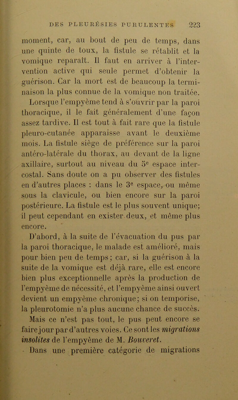 moment, car, au bout de peu de temps, dans une quinte de toux, la fistule se rétablit et la vomique reparaît. Il faut en arriver à l’inter- vention active qui seule permet d’obtenir la guérison. Car la mort est de beaucoup la termi- naison la plus connue de la vomique non traitée. Lorsque l’empyème tend à s’ouvrir par la paroi thoracique, il le fait généralement d’une façon assez tardive. Il est tout à fait rare que la fistule pleuro-cutanée apparaisse avant le deuxième mois. La fistule siège de préférence sur la paroi antéro-latérale du thorax, au devant de la ligne axillaire, surtout au niveau du 5® espace inter- costal. Sans doute on a pu observer des fistules en d’autres places : dans le 3® espace, ou même sous la clavicule, ou bien encore sur la paroi postérieure. La fistule est le plus souvent unique; il peut cependant en exister, deux, et même plus encore. D’abord, à la suite de l’évacuation du pus par la paroi thoracique, le malade est amélioré, mais pour bien peu de temps ; car, si la guérison à la suite de la vomique est déjà rare, elle est encore bien plus exceptionnelle après la production de l’empyème de nécessité, et l’empyème ainsi ouvert devient un empyème chronique; si on temporise, la pleurotomie n’a plus aucune chance de succès. Mais ce n’est pas tout, le pus peut encore se faire jour par d’autres voies. Ce sont les migrations insolites de l’empyème de M. Bouveret. ■ Dans une première catégorie de migrations