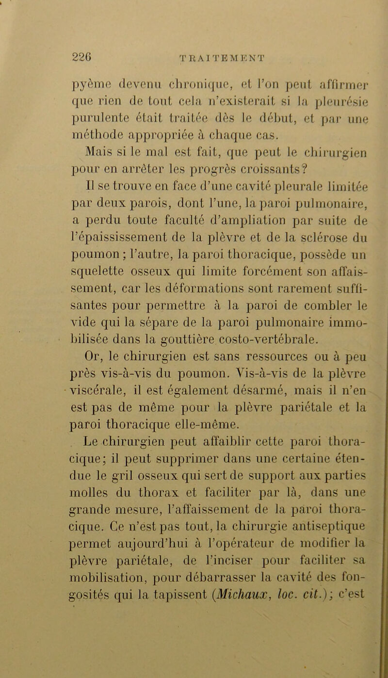 220 TRAl TEMKNT pyôrnft devenu clironi(|iie, el l’on peut affirmer que rien de tout cela n’exisleraiL si la pleiii-f*sie piiridente était ti’aitée dès le début, et j)ai‘ une métliode appropriée à cliaque cas. Mais si le mal est fait, que peut le cbiiiirgien pour en arrêter les progrès croissants? Il se trouve en face d’une cavité pleurale limitée par deux parois, dont l’une, la paroi pulmonaire, a perdu toute faculté d’ampliation par suite de l’épaississement de la plèvre et de la sclérose du poumon ; l’autre, la paroi thoracique, possède un squelette osseux qui limite forcément son affais- sement, car les déformations sont rarement suffi- santes pour permettre à la paroi de combler le vide qui la sépare de la paroi pulmonaire immo- bilisée dans la gouttière costo-vertébrale. Or, le chirurgien est sans ressources ou à peu près vis-à-vis du poumon. Vis-à-vis de la plèvre viscérale, il est également désarmé, mais il n’en est pas de même pour la plèvre pariétale et la paroi thoracique elle-même. Le chirurgien peut affaiblir cette paroi thora- cique; il peut supprimer dans une certaine éten- due le gril osseux qui sert de support aux parties molles du thorax et faciliter par là, dans une grande mesure, l’affaissement de la paroi thora- cique. Ce n’est pas tout, la chirurgie antiseptique permet aujourd’hui à l’opérateur de modifier la plèvre pariétale, de l’inciser pour faciliter sa mobilisation, pour débarrasser la cavité des fon- gosités qui la tapissent {Michaux, loc. cil.) ; c’est