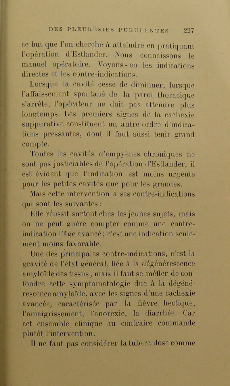 ce but que Ton clierclie à atteindre en pratiquant l’opération d’Estlander. Nous connaissons le manuel opératoire. Voyons-en les indications directes et les contre-indications. Lorsque la cavité cesse de diminuer, lorsque l’affaissement spontané de la paroi thoracique s’arrête, l’opérateur ne doit pas attendre plus longtemps. Les premiers signes de la cachexie suppurative constituent un autre ordre d’indica- tions pressantes, dont il faut aussi tenir grand compte. Toutes les cavités d’empyènes chroniques ne sont pas justiciables de l’opération d’Estlander, il est évident que l’indication est moins urgente pour les petites cavités que pour les grandes. Mais cette intervention a ses contre-indications qui sont les suivantes : Elle réussit surtout ches les jeunes sujets, mais on ne peut guère compter comme une contre- indication l’âge avancé; c’est une indication seule- ment moins favorable. Une des principales contre-indications, c’est la gravité de l’état général, liée à la dégénérescence amyloïde des tissus; mais il faut se méfier de con- fondre cette symptomatologie due à la dégéné- rescence amyloïde, avec les signes d’une cachexie avancée, caractérisée par la fièvre hectique, l’amaigrissement, l’anorexie, la diarrhée. Car cet ensemhle clinique au contraire commande plutôt l’intervention. Il ne faut pas considérer la tuberculose comme