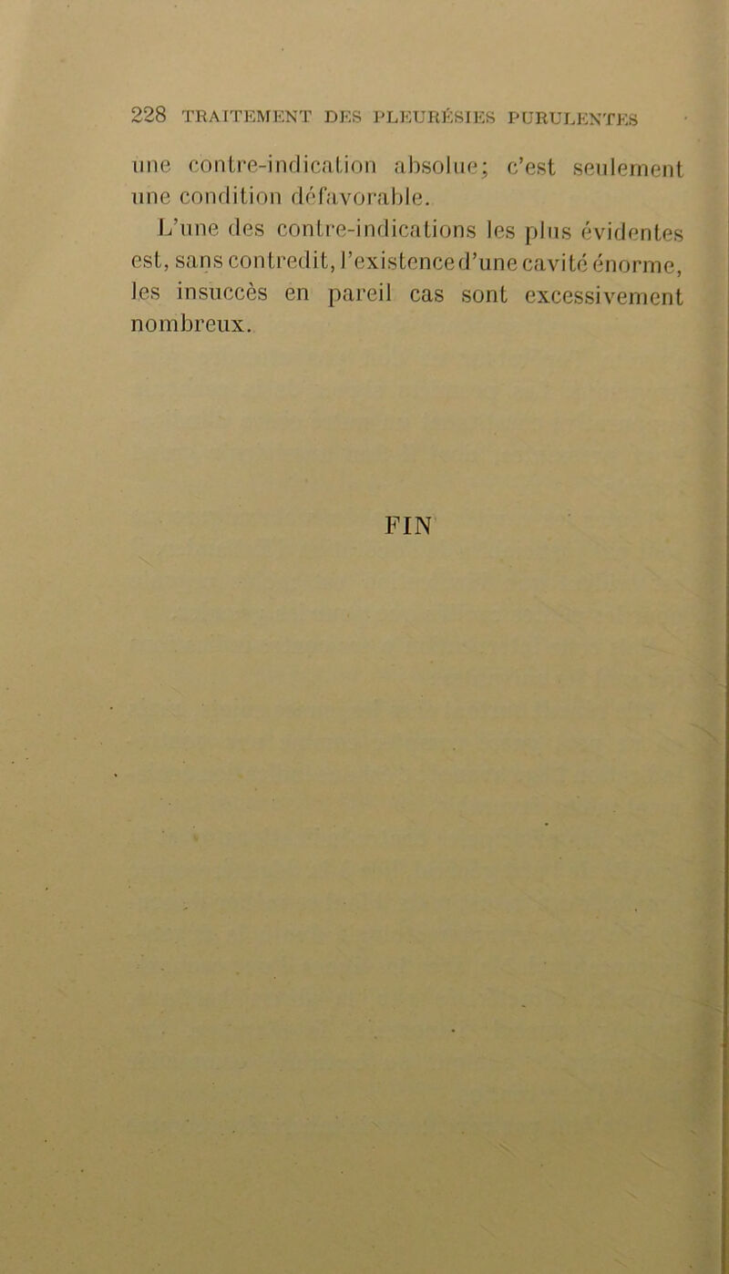 une conLre-indicalion absolue; c’est seulement une condition défavorable. L’une des conti-e-indicalions les pins évidentes est, sans contredit, l’existenced’une cavité énorme, les insuccès en pareil cas sont excessivement nombreux. FIN