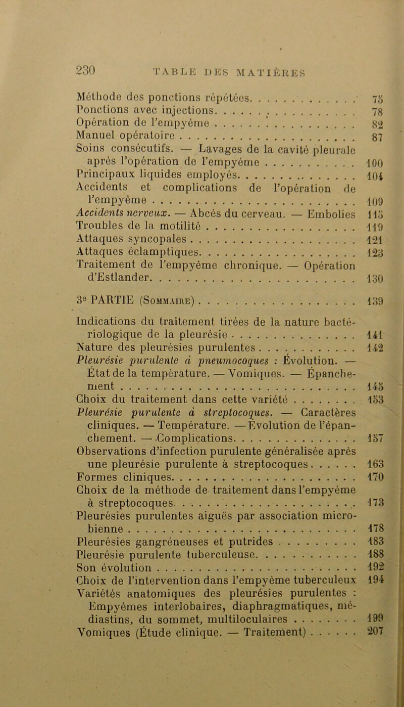 Mülliodo des pondions répétées 75 l’onclions avec injections 78 Opération de l’ciupyéme 82 Manuel opératoire 87 Soins consécutifs. — Lavages de la cavité pleurale après l’opération de l’empyéme 100 Principaux liquides employés lOi Accidents et complications de l’opération de l’empyème 109 Accidents nerveux. — Abcès du cerveau. — Embolies Hi> Troubles de la motilité 119 Attaques syncopales 121 Attaques éclamptiques 123 Traitement de l’empyème chronique. — Opération d’Estlander 130 3® PARTIE (Soaimaire) 139 Indications du traitement tirées de la nature bacté- riologique de la pleurésie 141 Nature des pleurésies purulentes 142 Pleurésie purulente à pneumocoques : Évolution. — État de la température. — Vomiques. — Épanche- ment 14o Choix du traitement dans cette variété lo3 Pleurésie purulente d streptocoques. — Caractères cliniques. —Température. —Evolution de l’épan- chement.— Complications lo7 Observations d’infection purulente généralisée après une pleurésie purulente à streptocoques 163 Formes cliniques 170 Choix de la méthode de traitement dans l’empyème à streptocoques. 173 Pleurésies purulentes aiguës par association micro- bienne 178 Pleurésies gangréneuses et putrides 183 Pleurésie purulente tuberculeuse 188 Son évolution 192 Choix de l’intervention dans l’empyème tuberculeux 194 Variétés anatomiques des pleurésies purulentes ; Empyèmes interlobaires, diaphragmatiques, mé- diastins, du sommet, multiloculaires 199 Vomiques (Étude clinique. — Traitement) 207