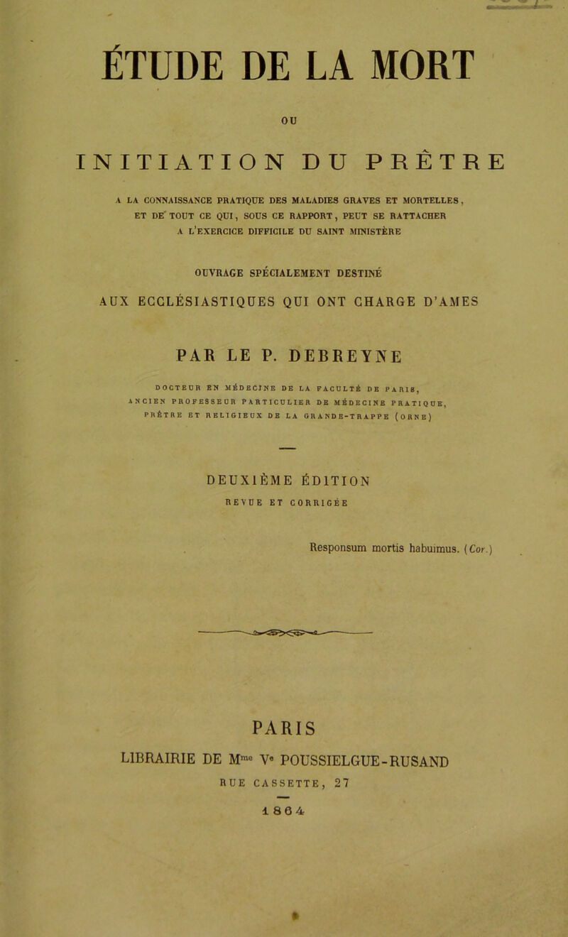 ÉTUDE DE LA MORT ou INITIATION DU PRÊTRE A LA CONNAISSANCE PRATIQUE DES MALADIES GRAVES ET MORTELLES , ET DE TOUT CE QUI, SOUS CE RAPPORT, PEUT SE RATTACHER A L’EXERCICE DIFFICILE DU SAINT MINISTÈRE OUVRAGE SPÉCIALEMENT DESTINÉ AUX ECCLÉSIASTIQUES QUI ONT CHARGE D’AMES PAR LE P. DEBREYNE DOCTEUR EN MÉDECINE DE LA FACULTÉ DE PARIÉ, ANCIEN PROFESSEUR PARTICULIER DE MÉDECINE PRATIQUE, PRÊTRE ET RELIGIEUX DE LA GRANDE-TRAPPE (ORNE) DEUXIÈME ÉDITION REVUE ET CORRIGÉE Responsum mortis habuimus. (Cor.) PARIS LIBRAIRIE DE M™ V« POUSSIELGUE-RUSAND RUE CASSETTE, 27 1864