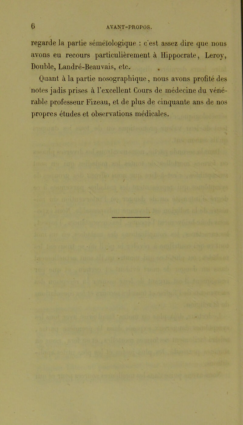 regarde la partie séméiologique : c'est assez dire que nous avons eu recours particulièrement à Hippocrate, Leroy, Double, Landré-Beauvais, etc. Quant à la partie nosographique, nous avons profité des notes jadis prises à l’excellent Cours de médecine du véné- rable professeur Fizeau, et de plus de cinquante ans de nos propres études et observations médicales. i