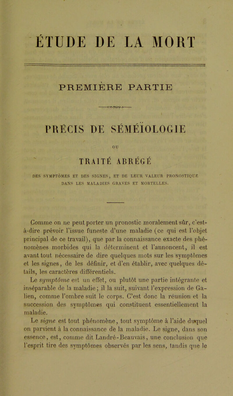 ÉTUDE DE LA MORT PREMIÈRE PARTIE PRÉCIS DE SÉMÉIOLOGIE ou TRAITÉ ABRÉGÉ DES SYMPTOMES ET DES SIGNES, ET DE LEUR VALEUR PRONOSTIQUE DANS LES MALADIES GRAVES ET MORTELLES. Comme on ne peut porter un pronostic moralement sûr, c’est- à-dire prévoir l’issue funeste d’une maladie (ce qui est l’objet principal de ce travail), que par la connaissance exacte des phé- nomènes morbides qui la déterminent et l’annoncent, il est avant tout nécessaire de dire quelques mots sur les symptômes et les signes, de les définir, et d’en établir, avec quelques dé- tails, les caractères différentiels. Le symptôme est un effet, ou plutôt une partie intégrante et inséparable de la maladie; il la suit, suivant l’expression de Ga- lien, comme l’ombre suit le corps. C’est donc la réunion et la succession des symptômes qui constituent essentiellement la maladie. Le signe est tout phénomène, tout symptôme à l’aide duquel on parvient à la connaissance de la maladie. Le signe, dans son essence, est, comme dit Landré-Beauvais, une conclusion que l’esprit tire des symptômes observés par les sens, tandis que le