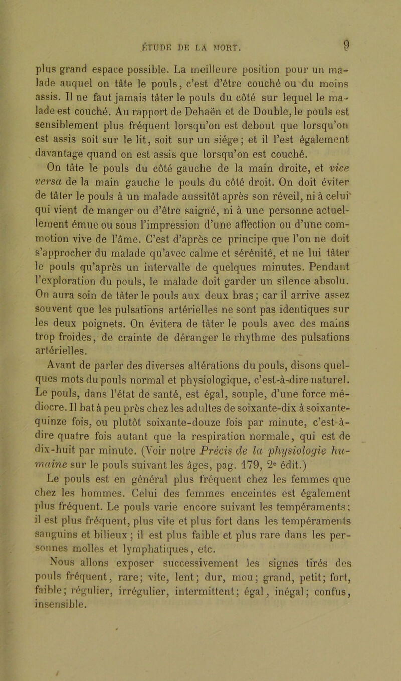 plus grand espace possible. La meilleure position pour un ma- lade auquel on tàte le pouls, c’est d’ètre couché ou du moins assis. Il ne faut jamais tâter le pouls du côté sur lequel le ma- lade est couché. Au rapport de Dehaën et de Double, le pouls est sensiblement plus fréquent lorsqu’on est debout que lorsqu’on est assis soit sur le lit, soit sur un siège; et il l’est également davantage quand on est assis que lorsqu’on est couché. On tâte le pouls du côté gauche de la main droite, et vice versa de la main gauche le pouls du côté droit. On doit éviter de tâter le pouls à un malade aussitôt après son réveil, ni à celui qui vient de manger ou d’être saigné, ni à une personne actuel- lement émue ou sous l’impression d’une affection ou d’une com- motion vive de l’âme. C’est d’après ce principe que l’on ne doit s’approcher du malade qu’avec calme et sérénité, et ne lui tâter le pouls qu’après un intervalle de quelques minutes. Pendant l’exploration du pouls, le malade doit garder un silence absolu. On aura soin de tâter le pouls aux deux bras; car il arrive assez souvent que les pulsations artérielles ne sont pas identiques sur les deux poignets. On évitera de tâter le pouls avec des mains trop froides, de crainte de déranger le rhythme des pulsations artérielles. Avant de parler des diverses altérations du pouls, disons quel- ques mots du pouls normal et physiologique, c’est-à-dire naturel. Le pouls, dans l’état de santé, est égal, souple, d’une force mé- diocre. Il batà peu près chez les adultes de soixante-dix à soixante- quinze fois, ou plutôt soixante-douze fois par minute, c’est-à- dire quatre fois autant que la respiration normale, qui est de dix-huit par minute. (Voir notre Précis de la physiologie hu- maine sur le pouls suivant les âges, pag. 179, C2c édit.) Le pouls est en général plus fréquent chez les femmes que chez les hommes. Celui des femmes enceintes est également plus fréquent. Le pouls varie encore suivant les tempéraments; il est plus fréquent, plus vite et plus fort dans les tempéraments sanguins et bilieux ; il est plus faible et plus rare dans les per- sonnes molles et lymphatiques, etc. Nous allons exposer successivement les signes tirés des pouls fréquent, rare; vite, lent; dur, mou; grand, petit; fort, faible; régulier, irrégulier, intermittent; égal, inégal; confus, insensible.