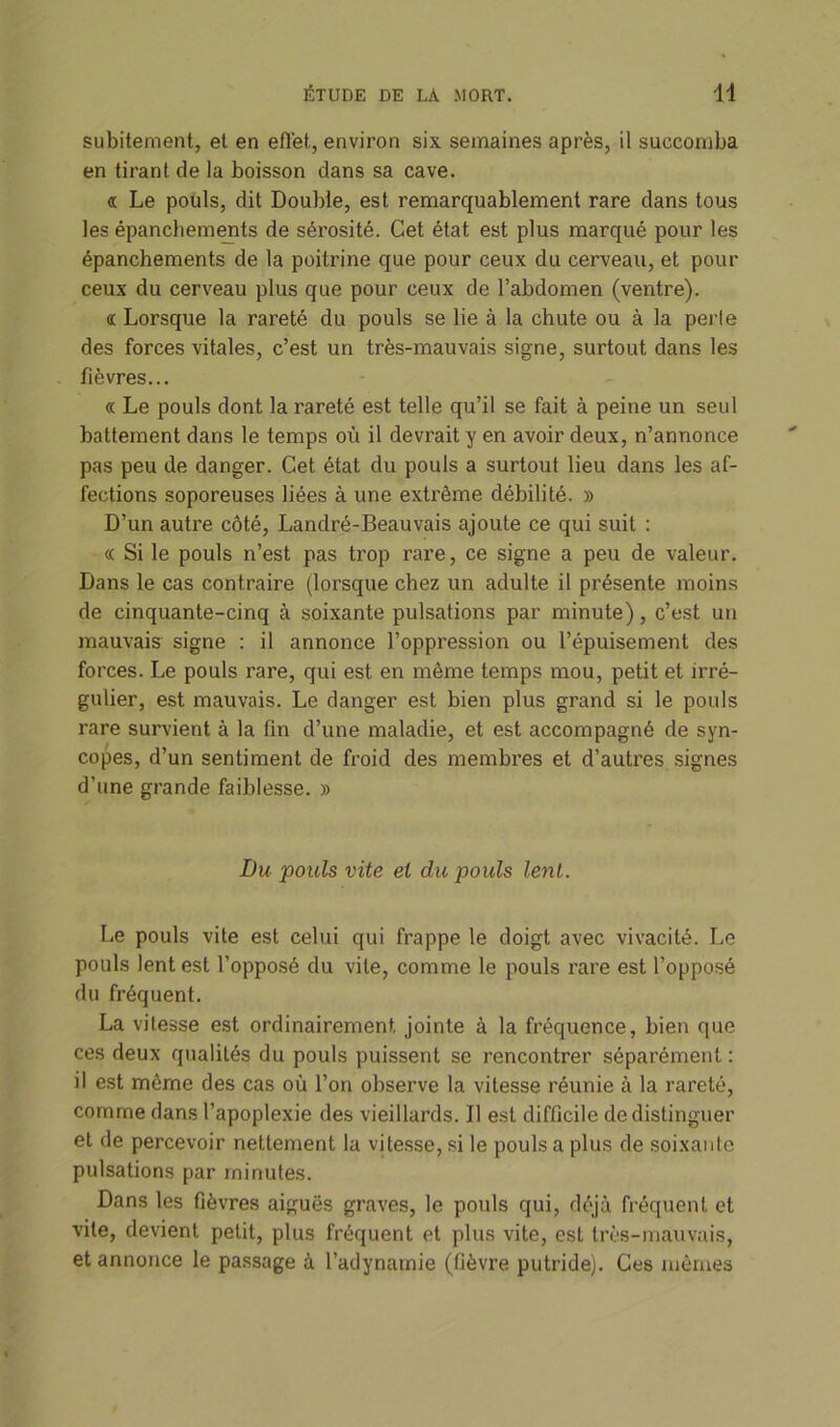subitement, et en effet, environ six semaines après, il succomba en tirant de la boisson dans sa cave. « Le pouls, dit Double, est remarquablement rare dans tous les épanchements de sérosité. Cet état est plus marqué pour les épanchements de la poitrine que pour ceux du cerveau, et pour ceux du cerveau plus que pour ceux de l’abdomen (ventre). « Lorsque la rareté du pouls se lie à la chute ou à la perle des forces vitales, c’est un très-mauvais signe, surtout dans les fièvres... « Le pouls dont la rareté est telle qu’il se fait à peine un seul battement dans le temps où il devrait y en avoir deux, n’annonce pas peu de danger. Cet état du pouls a surtout lieu dans les af- fections soporeuses liées à une extrême débilité. » D’un autre côté, Landré-Beauvais ajoute ce qui suit : « Si le pouls n’est pas trop rare, ce signe a peu de valeur. Dans le cas contraire (lorsque chez un adulte il présente moins de cinquante-cinq à soixante pulsations par minute), c’est un mauvais signe : il annonce l’oppression ou l’épuisement des forces. Le pouls rare, qui est en même temps mou, petit et irré- gulier, est mauvais. Le danger est bien plus grand si le pouls rare survient à la fin d’une maladie, et est accompagné de syn- copes, d’un sentiment de froid des membres et d’autres signes d’une grande faiblesse. » Du 'pouls vite et du pouls lent. Le pouls vite est celui qui frappe le doigt avec vivacité. Le pouls lent est l’opposé du vile, comme le pouls rare est l’opposé du fréquent. La vitesse est ordinairement jointe à la fréquence, bien que ces deux qualités du pouls puissent se rencontrer séparément: il est même des cas où l’on observe la vitesse réunie à la rareté, comme dans l’apoplexie des vieillards. Il est difficile de distinguer et de percevoir nettement la vitesse, si le pouls a plus de soixante pulsations par minutes. Dans les fièvres aiguës graves, le pouls qui, déjà fréquent et vite, devient petit, plus fréquent et plus vite, est très-mauvais, et annonce le passage à l’adynamie (fièvre putride). Ces mêmes