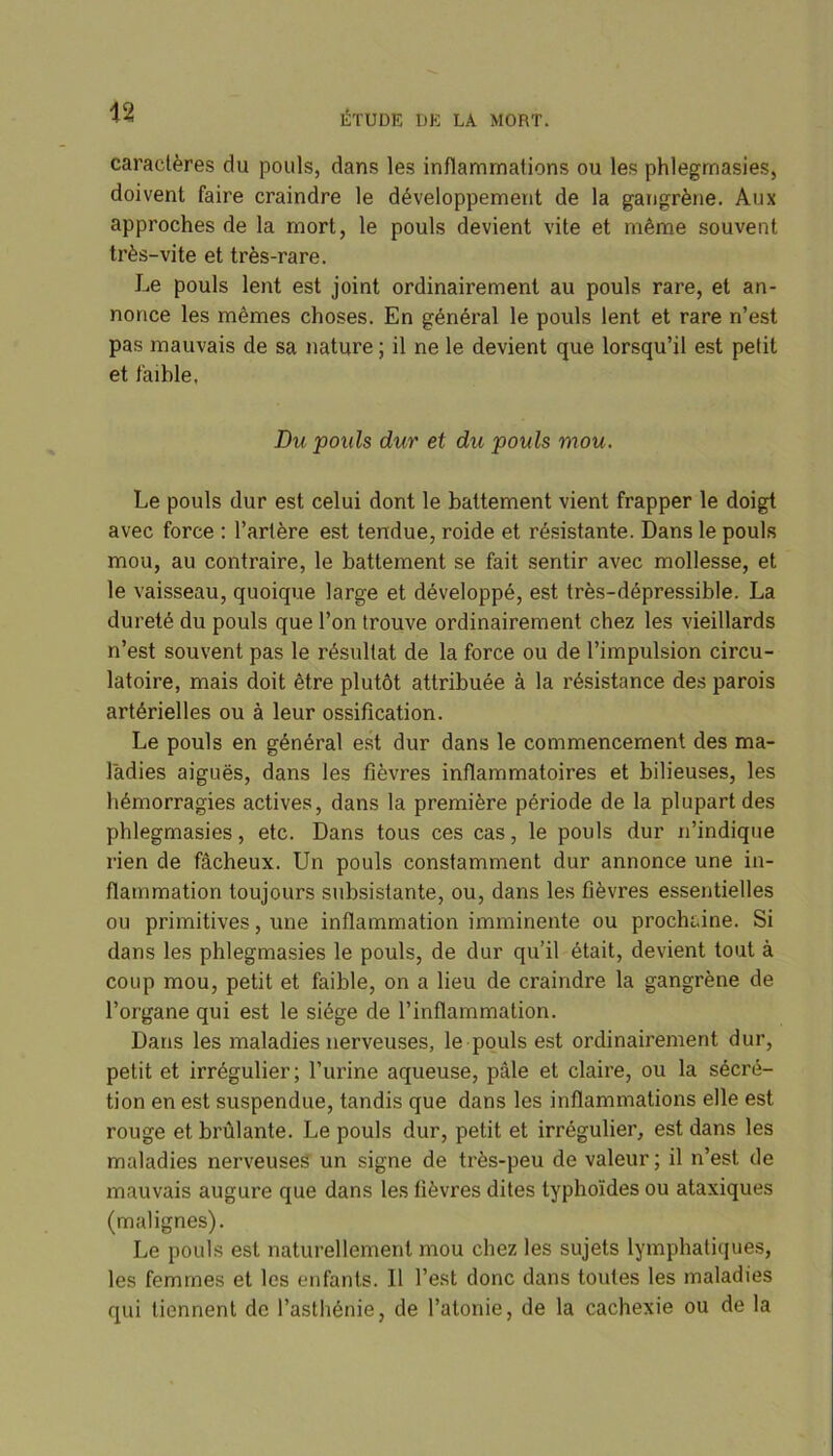 n caractères du pouls, dans les inflammations ou les phlegmasies, doivent faire craindre le développement de la gangrène. Aux approches de la mort, le pouls devient vite et même souvent très-vite et très-rare. Le pouls lent est joint ordinairement au pouls rare, et an- nonce les mêmes choses. En général le pouls lent et rare n’est pas mauvais de sa nature ; il ne le devient que lorsqu’il est petit et f'aihle, Du pouls dur et du pouls mou. Le pouls dur est celui dont le battement vient frapper le doigt avec force : l’artère est tendue, roide et résistante. Dans le pouls mou, au contraire, le battement se fait sentir avec mollesse, et le vaisseau, quoique large et développé, est très-dépressible. La dureté du pouls que l’on trouve ordinairement chez les vieillards n’est souvent pas le résultat de la force ou de l’impulsion circu- latoire, mais doit être plutôt attribuée à la résistance des parois artérielles ou à leur ossification. Le pouls en général est dur dans le commencement des ma- ladies aiguës, dans les fièvres inflammatoires et bilieuses, les hémorragies actives, dans la première période de la plupart des phlegmasies, etc. Dans tous ces cas, le pouls dur n’indique rien de fâcheux. Un pouls constamment dur annonce une in- flammation toujours subsistante, ou, dans les fièvres essentielles ou primitives, une inflammation imminente ou prochaine. Si dans les phlegmasies le pouls, de dur qu’il était, devient tout à coup mou, petit et faible, on a lieu de craindre la gangrène de l’organe qui est le siège de l’inflammation. Dans les maladies nerveuses, le pouls est ordinairement dur, petit et irrégulier; l’urine aqueuse, pâle et claire, ou la sécré- tion en est suspendue, tandis que dans les inflammations elle est rouge et brûlante. Le pouls dur, petit et irrégulier, est dans les maladies nerveuses un signe de très-peu de valeur; il n’est de mauvais augure que dans les fièvres dites typhoïdes ou ataxiques (malignes). Le pouls est naturellement mou chez les sujets lymphatiques, les femmes et les enfants. 11 l’est donc dans toutes les maladies qui tiennent de l’asthénie, de l’atonie, de la cachexie ou de la