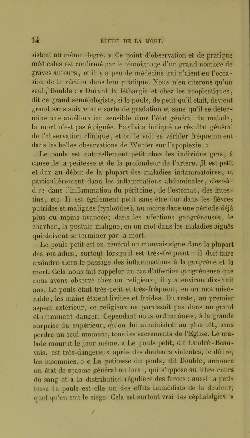 sistenl au même degré. » Ce point d’observation et de pratique médicales est confirmé par le témoignage d’un grand nombre de graves auteurs, et il y a peu de médecins qui n’aient-eu l’occa- sion de le vérifier dans leur pratique. Nous n’en citerons qu’un seul, Double : « Durant la léthargie et chez les apoplectiques, dit ce grand séméïologiste, si le pouls, de petit qu’il était, devient grand sans suivre une sorte de gradation et sans qu’il se déter- mine une amélioration sensible dans l’état général du malade, la mort n’est pas éloignée. Baglivi a indiqué ce résultat général de l’observation clinique, et on le voit se vérifier fréquemment dans les belles observations de Wepfer sur l’apoplexie. » Le pouls est naturellement petit chez les individus gras, à cause de la petitesse et de la profondeur de l’artère. ,11 est petit et dur au début de la plupart des maladies inflammatoires, et particulièrement dans les inflammations abdominales, c’est-à- dire dans l’inflammation du péritoine, de l’estomac, des intes- tins, etc. Il est également petit sans être dur dans les fièvres putrides et malignes (typhoïdes), au moins dans une période déjà plus ou moins avancée; dans les affections gangréneuses, le charbon, la pustule maligne, en un mot dans les maladies aiguës qui doivent se terminer par la mort. Le pouls petit est en général un mauvais signe dans la plupart des maladies, surtout lorsqu’il est très-fréquent : il doit faire craindre alors le passage des inflammations à la gangrène et la mort. Cela nous fait rappeler un cas d’affection gangréneuse que nous avons observé chez un religieux, il y a environ dix-huit ans. Le pouls était très-petit et très-fréquent, en un mot misé- rable; les mains étaient livides et froides. Du reste, au premier aspect extérieur, ce religieux ne paraissait pas dans un grand et imminent danger. Cependant nous ordonnâmes, à la grande surprise du supérieur, qu’on lui administrât au plus tôt, sans perdre un seul moment, tous les sacrements de l’Église. Le ma- lade mourut le jour même. « Le pouls petit, dit Landré-Beau- vais, est très-dangereux après des douleurs violentes, le délire, les insomnies. » « La petitesse du pouls, dit Double, annonce un état de spasme général ou local, qui s’oppose au libre cours du sang et à la distribution régulière des forces : aussi la peti- tesse du pouls est-elle un des effets immédiats de la douleur, quel qu’en soit le siège. Cela est surtout vrai des céphalalgies. »