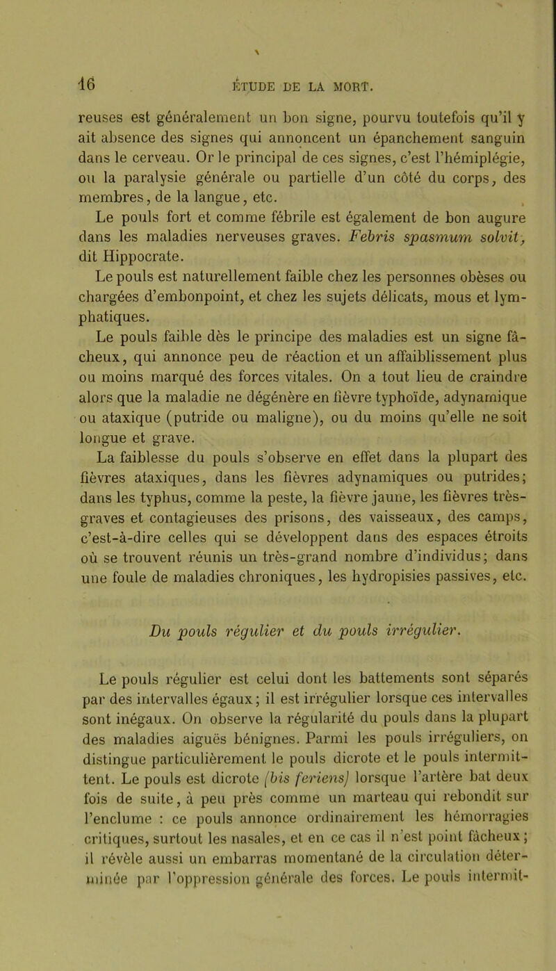 reuses est généralement un bon signe, pourvu toutefois qu’il y ait absence des signes qui annoncent un épanchement sanguin dans le cerveau. Or le principal de ces signes, c’est l’hémiplégie, ou la paralysie générale ou partielle d’un côté du corps, des membres, de la langue, etc. Le pouls fort et comme fébrile est également de bon augure dans les maladies nerveuses graves. Febris spasmum solvit, dit Hippocrate. Le pouls est naturellement faible chez les personnes obèses ou chargées d’embonpoint, et chez les sujets délicats, mous et lym- phatiques. Le pouls faible dès le principe des maladies est un signe fâ- cheux , qui annonce peu de réaction et un affaiblissement plus ou moins marqué des forces vitales. On a tout lieu de craindre alors que la maladie ne dégénère en fièvre typhoïde, adynarnique ou ataxique (putride ou maligne), ou du moins qu’elle ne soit longue et grave. La faiblesse du pouls s’observe en effet dans la plupart des fièvres ataxiques, dans les fièvres adynamiques ou putrides; dans les typhus, comme la peste, la fièvre jaune, les fièvres très- graves et contagieuses des prisons, des vaisseaux, des camps, c’est-à-dire celles qui se développent dans des espaces étroits où se trouvent réunis un très-grand nombre d’individus; dans une foule de maladies chroniques, les hydropisies passives, etc. Du pouls régulier et du pouls irrégulier. Le pouls régulier est celui dont les battements sont séparés par des intervalles égaux; il est irrégulier lorsque ces intervalles sont inégaux. On observe la régularité du pouls dans la plupart des maladies aiguës bénignes. Parmi les pouls irréguliers, on distingue particulièrement le pouls dicrote et le pouls intermit- tent. Le pouls est dicrote (bis feriens) lorsque l’artère bat deux fois de suite, à peu près comme un marteau qui rebondit sur l’enclume : ce pouls annonce ordinairement les hémorragies critiques, surtout les nasales, et en ce cas il n est point fâcheux; il révèle aussi un embarras momentané de la circulation déter- minée pnr l'oppression générale des forces. Le pouls intermit-