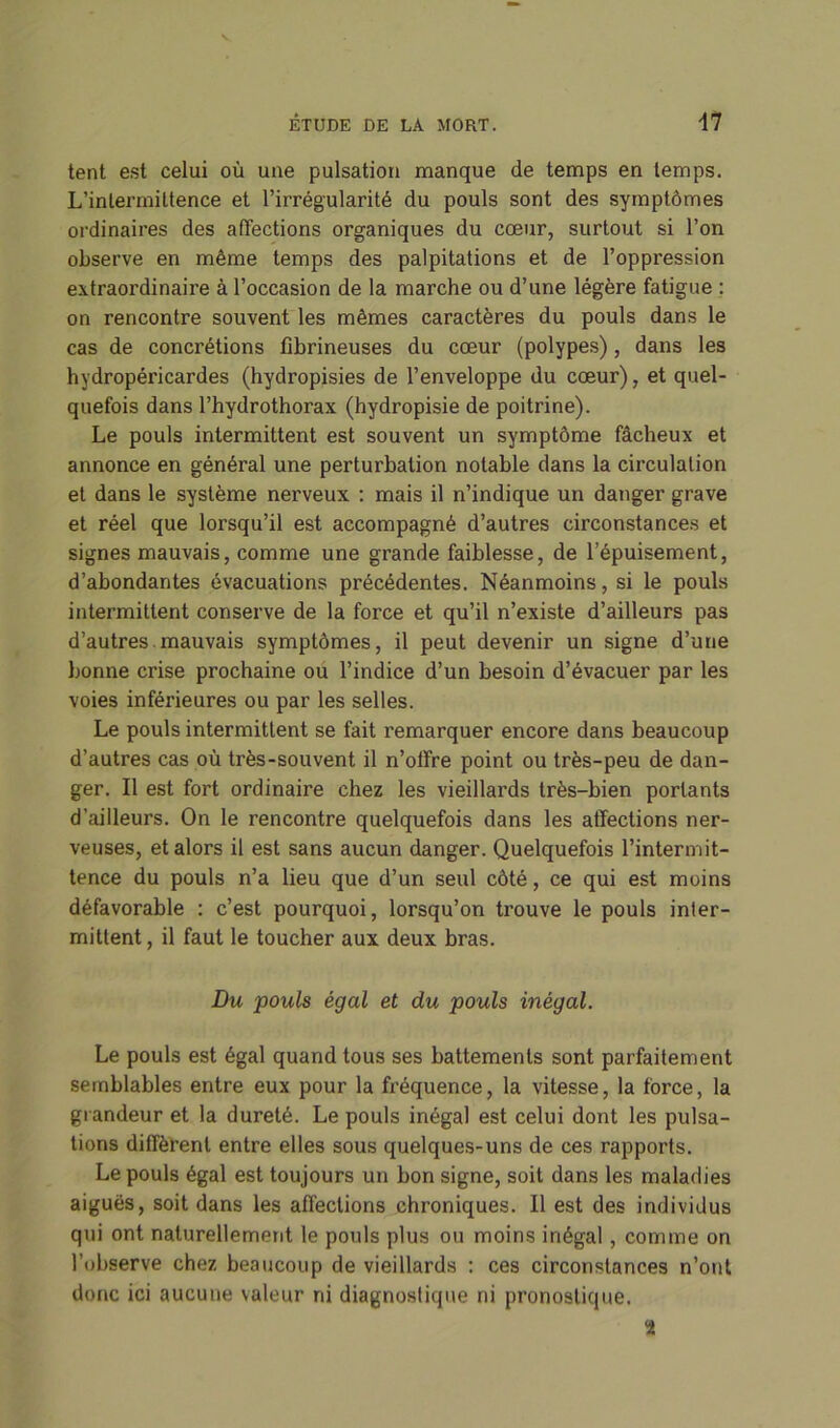 tent est celui où une pulsation manque de temps en temps. L’intermittence et l’irrégularité du pouls sont des symptômes ordinaires des affections organiques du cœur, surtout si l’on observe en même temps des palpitations et de l’oppression extraordinaire à l’occasion de la marche ou d’une légère fatigue : on rencontre souvent les mêmes caractères du pouls dans le cas de concrétions fibrineuses du cœur (polypes) , dans les hydropéricardes (hydropisies de l’enveloppe du cœur), et quel- quefois dans l’hydrothorax (hydropisie de poitrine). Le pouls intermittent est souvent un symptôme fâcheux et annonce en général une perturbation notable dans la circulation et dans le système nerveux : mais il n’indique un danger grave et réel que lorsqu’il est accompagné d’autres circonstances et signes mauvais, comme une grande faiblesse, de l’épuisement, d’abondantes évacuations précédentes. Néanmoins, si le pouls intermittent conserve de la force et qu’il n’existe d’ailleurs pas d’autres mauvais symptômes, il peut devenir un signe d’une bonne crise prochaine ou l’indice d’un besoin d’évacuer par les voies inférieures ou par les selles. Le pouls intermittent se fait remarquer encore dans beaucoup d’autres cas où très-souvent il n’olfre point ou très-peu de dan- ger. Il est fort ordinaire chez les vieillards très-bien portants d’ailleurs. On le rencontre quelquefois dans les affections ner- veuses, et alors il est sans aucun danger. Quelquefois l’intermit- tence du pouls n’a lieu que d’un seul côté, ce qui est moins défavorable : c’est pourquoi, lorsqu’on trouve le pouls inter- mittent , il faut le toucher aux deux bras. Du pouls égal et du pouls inégal. Le pouls est égal quand tous ses battements sont parfaitement semblables entre eux pour la fréquence, la vitesse, la force, la grandeur et la dureté. Le pouls inégal est celui dont les pulsa- tions diffèrent entre elles sous quelques-uns de ces rapports. Le pouls égal est toujours un bon signe, soit dans les maladies aiguës, soit dans les affections chroniques. Il est des individus qui ont naturellement le pouls plus ou moins inégal, comme on l’observe chez beaucoup de vieillards : ces circonstances n’ont donc ici aucune valeur ni diagnostique ni pronostique. *