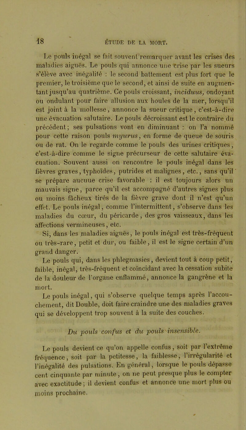 Le pouls inégal se fait souvent remarquer avant les crises des maladies aiguës. Le pouls qui annonce une crise par les sueurs s’élève avec inégalité : le second battement est plus fort que le premier, le troisième que le second, et ainsi de suite en augmen- tant jusqu’au quatrième. Ce pouls croissant, inciduus, ondoyant ou ondulant pour faire allusion aux houles de la mer, lorsqu’il est joint à la mollesse, annonce la sueur critique, c’est-à-dire une évacuation salutaire. Le pouls décroissant est le contraire du précédent; ses pulsations vont en diminuant : on l’a nommé pour cette raison pouls myurus, en forme de queue de souris ou de rat. On le regarde comme le pouls des urines critiques, c’est-à-dire comme le signe précurseur de cette salutaire éva- cuation. Souvent aussi on rencontre le pouls inégal dans les fièvres graves, typhoïdes, putrides et malignes, etc., sans qu’il se prépare aucuue crise favorable : il est toujours alors un mauvais signe, parce qu’il est accompagné d’autres signes plus ou moins fâcheux tirés de la fièvre grave dont il n’est qu’un effet. Le pouls inégal, comme l’intermittent, s’observe dans les maladies du cœur, du péricarde, des gros vaisseaux, dans les affections vermineuses, etc. Si, dans les maladies aiguës, le pouls inégal est très-fréquent ou très-rare, petit et dur, ou faible, il est le signe certain d’un grand danger. Le pouls qui, dans les phlegmasies, devient tout à coup petit, faible, inégal, très-fréquent et coïncidant avec la cessation subite de la douleur de l'organe enflammé, annonce la gangrène et la mort. Le pouls inégal, qui s’observe quelque temps après l’accou- chement, dit Double, doit faire craindre une des maladies graves qui se développent trop souvent à la suite des couches. Du pouls confus et du pouls insensible. Le pouls devient ce qu’on appelle confus, soit par l’extrême fréquence, soit par la petitesse, la faiblesse, l’irrégularité et l’inégalité des pulsations. En général, lorsque le pouls dépasse cent cinquante par minute, on ne peut presque plus le compter avec exactitude; il devient confus et annonce une mort plus ou moins prochaine.