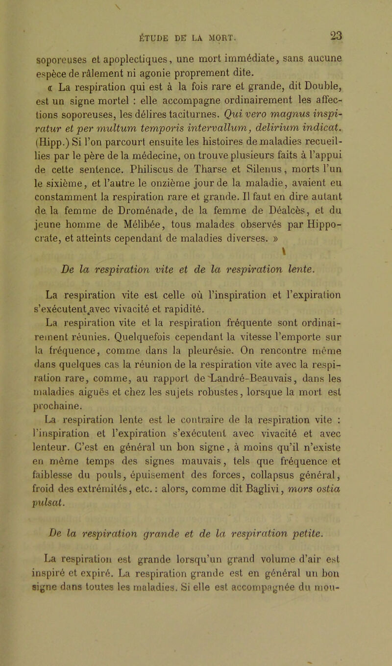 soporeuses et apoplectiques, une mort immédiate, sans aucune espèce de râlement ni agonie proprement dite. <r La respiration qui est à la fois rare et grande, dit Double, est un signe mortel : elle accompagne ordinairement les affec- tions soporeuses, les délires taciturnes. Qui vero magnus inspi- ratur et per multum temporis intervallum, delirium indicat. (Hipp.) Si l’on parcourt ensuite les histoires de maladies recueil- lies par le père de la médecine, on trouve plusieurs faits à l’appui de cette sentence. Philiscus de Tharse et Silenus, morts l’un le sixième, et l’autre le onzième jour de la maladie, avaient eu constamment la respiration rare et grande. Il faut en dire autant de la femme de Droménade, de la femme de Déalcès, et du jeune homme de Mélihée, tous malades observés par Hippo- crate, et atteints cependant de maladies diverses. » De la respiration vite et de la respiration lente. La respiration vite est celle où l’inspiration et l’expiration s’exécutenQavec vivacité et rapidité. La respiration vite et la respiration fréquente sont ordinai- rement réunies. Quelquefois cependant la vitesse l’emporte sur la fréquence, comme dans la pleurésie. On rencontre même dans quelques cas la réunion de la respiration vite avec la respi- ration rare, comme, au rapport de'Landré-Beauvais, dans les maladies aiguës et chez les sujets robustes, lorsque la mort est prochaine. La respiration lente est le contraire de la respiration vile : l’inspiration et l’expiration s’exécutent avec vivacité et avec lenteur. C’est en général un bon signe, à moins qu’il n’existe en même temps des signes mauvais, tels que fréquence et faiblesse du pouls, épuisement des forces, collapsus général, froid des extrémités, etc. : alors, comme dit Baglivi, mors ostia puisât. De la respiration grande et de la respiration petite. La respiration est grande lorsqu’un grand volume d’air est inspiré et expiré. La respiration grande est en général un bon signe dans toutes les maladies. Si elle est accompagnée du mou-