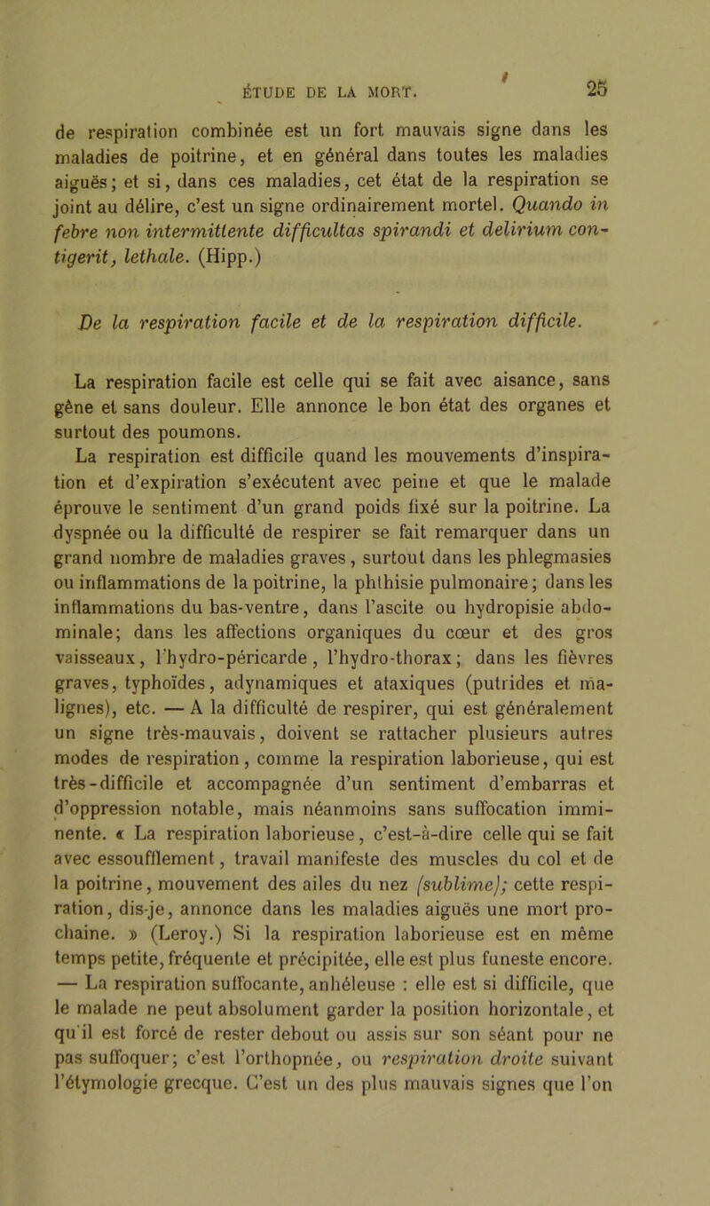 t de respiration combinée est un fort mauvais signe dans les maladies de poitrine, et en général dans toutes les maladies aiguës; et si, dans ces maladies, cet état de la respiration se joint au délire, c’est un signe ordinairement mortel. Quando in febre non intermittente difficidtas spirandi et delirium con- tigerit, lethale. (Hipp.) De la respiration facile et de la respiration difficile. La respiration facile est celle qui se fait avec aisance, sans gène et sans douleur. Elle annonce le bon état des organes et surtout des poumons. La respiration est difficile quand les mouvements d’inspira- tion et d’expiration s’exécutent avec peine et que le malade éprouve le sentiment d’un grand poids fixé sur la poitrine. La dyspnée ou la difficulté de respirer se fait remarquer dans un grand nombre de maladies graves, surtout dans les phlegmasies ou inflammations de la poitrine, la phthisie pulmonaire; dans les inflammations du bas-ventre, dans l’ascite ou hydropisie abdo- minale; dans les affections organiques du cœur et des gros vaisseaux, l'hydro-péricarde, l’hydro-thorax; dans les fièvres graves, typhoïdes, adynamiques et ataxiques (putrides et ma- lignes), etc. — A la difficulté de respirer, qui est généralement un signe très-mauvais, doivent se rattacher plusieurs autres modes de respiration, comme la respiration laborieuse, qui est très-difficile et accompagnée d’un sentiment d’embarras et d’oppression notable, mais néanmoins sans suffocation immi- nente. « La respiration laborieuse, c’est-à-dire celle qui se fait avec essoufflement, travail manifeste des muscles du col et de la poitrine, mouvement des ailes du nez (sublime); cette respi- ration, dis-je, annonce dans les maladies aiguës une mort pro- chaine. » (Leroy.) Si la respiration laborieuse est en même temps petite, fréquente et précipitée, elle est plus funeste encore. — La respiration suffocante, arihéleuse : elle est si difficile, que le malade ne peut absolument garder la position horizontale, et qu'il est forcé de rester debout ou assis sur son séant pour ne pas suffoquer; c’est l’orthopnée, ou respiration droite suivant l’étymologie grecque. C’est un des plus mauvais signes que l’on