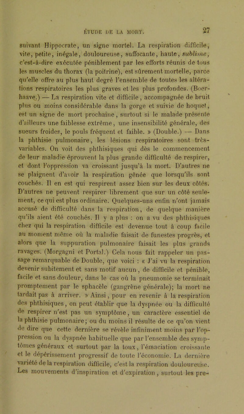 suivant Hippocrate, un signe mortel. La respiration difficile, vite, petite, inégale, douloureuse, suffocante, haute, sublime, c’est-à-dire exécutée péniblement par les efforts réunis de tous les muscles du thorax (la poitrine), est sûrement mortelle, parce qu'elle offre au plus haut degré l’ensemble de toutes les altéra- tions respiratoires les plus graves et les plus profondes. (Boer- haave.) — La respiration vite et difficile , accompagnée de bruit plus ou moins considérable dans la gorge et suivie de hoquet, est un signe de mort prochaine, surtout si le malade présente d’ailleurs une faiblesse extrême, une insensibilité générale, des sueurs froides, le pouls fréquent et faible. » (Double.) — Dans la phthisie pulmonaire, les lésions respiratoires sont très- variables. On voit des phthisiques qui dès le commencement de leur maladie éprouvent la plus grande difficulté de respirer, et dont l’oppression va croissant jusqu’à la mort. D’autres ne se plaignent d’avoir la respiration gênée que lorsqu’ils sont couchés. Il en est qui respirent assez bien sur les deux côtés. D’autres ne peuvent respirer librement que sur un côté seule- ment, ce qui est plus ordinaire. Quelques-uns enfin n’ont jamais accusé de difficulté dans la respiration, de quelque manière qu’ils aient été couchés. Il y a plus : on a vu des phthisiques chez qui la respiration difficile est devenue tout à coup facile au moment même où la maladie faisait de funestes progrès, et alors que la suppuration pulmonaire faisait les plus grands ravages. (Morgagni et Portai.) Cela nous fait rappeler un pas- sage remarquable de Double, que voici : « J’ai vu la respiration devenir subitement et sans motif aucun , de difficile et pénible, facile et sans douleur, dans le cas où la pneumonie se terminait promptement par le sphacèle (gangrène générale); la mort ne tardait pas à arriver. » Ainsi, pour en revenir à la respiration des phthisiques, on peut établir que la dyspnée ou la difficulté de respirer n’est pas un symptôme, un caraclèi’e essentiel de la phthisie pulmonaire; ou du moins il résulte de ce qu’on vient de dire que cette dernière se révèle infiniment moins par l’op- pression ou la dyspnée habituelle que par l’ensemble des symp- tômes généraux et surtout par la toux, l’émaciation croissante et le dépérissement progressif de toute l’économie. La dernière variété de la respiration difficile, c’est la respiration douloureuse. Les mouvements d’inspiration et d’expiration, surtout les pre-