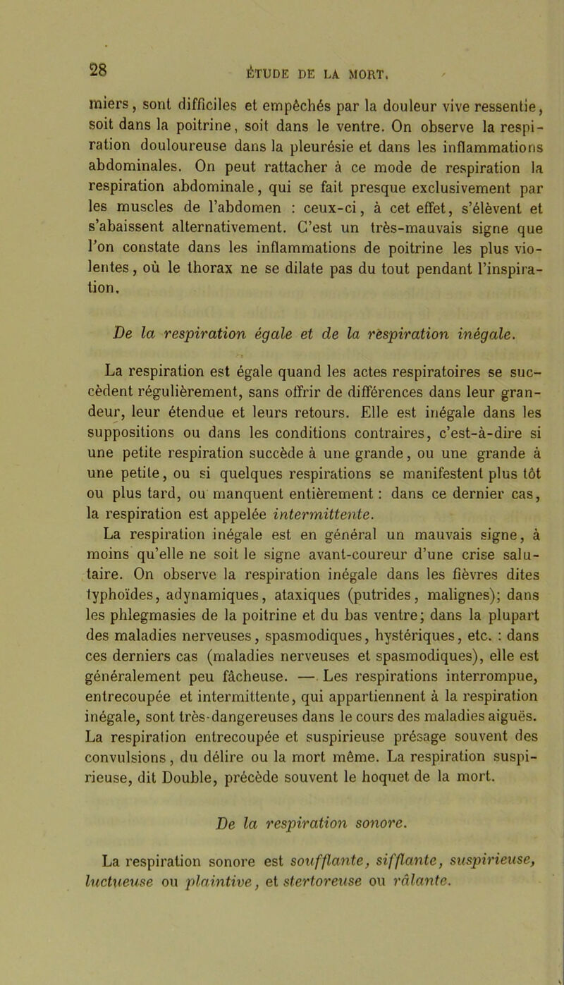 miers , sont difficiles et empêchés par la douleur vive ressentie, soit dans la poitrine, soit dans le ventre. On observe la respi- ration douloureuse dans la pleurésie et dans les inflammations abdominales. On peut rattacher à ce mode de respiration la respiration abdominale, qui se fait presque exclusivement par les muscles de l’abdomen : ceux-ci, à cet effet, s’élèvent et s’abaissent alternativement. C’est un très-mauvais signe que l’on constate dans les inflammations de poitrine les plus vio- lentes , où le thorax ne se dilate pas du tout pendant l’inspira- tion. De la respiration égale et de la respiration inégale. >TB La respiration est égale quand les actes respiratoires se suc- cèdent régulièrement, sans offrir de différences dans leur gran- deur, leur étendue et leurs retours. Elle est inégale dans les suppositions ou dans les conditions contraires, c’est-à-dire si une petite respiration succède à une grande, ou une grande à une petite, ou si quelques respirations se manifestent plus tôt ou plus tard, ou manquent entièrement : dans ce dernier cas, la respiration est appelée intermittente. La respiration inégale est en général un mauvais signe, à moins qu’elle ne soit le signe avant-coureur d’une crise salu- taire. On observe la respiration inégale dans les fièvres dites typhoïdes, adynamiques, ataxiques (putrides, malignes); dans les phlegmasies de la poitrine et du bas ventre; dans la plupart des maladies nerveuses, spasmodiques, hystériques, etc. : dans ces derniers cas (maladies nerveuses et spasmodiques), elle est généralement peu fâcheuse. — Les respirations interrompue, entrecoupée et intermittente, qui appartiennent à la respiration inégale, sont très-dangereuses dans le cours des maladies aiguës. La respiration entrecoupée et suspirieuse présage souvent des convulsions, du délire ou la mort même. La respiration suspi- rieuse, dit Double, précède souvent le hoquet de la mort. De la respiration sonore. La respiration sonore est soufflante, sifflante, suspirieuse, luctueuse ou plaintive, et stertoreuse ou râlante.