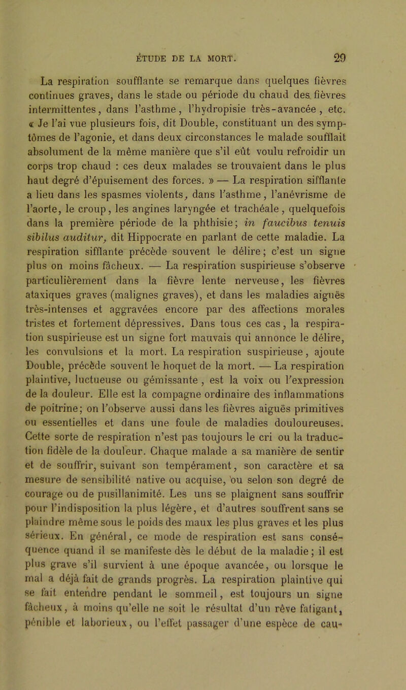 La respiration soufflante se remarque dans quelques fièvres continues graves, dans le stade ou période du chaud des fièvres intermittentes, dans l’asthme, l’hydropisie très - avancée , etc. « Je l’ai vue plusieurs fois, dit Double, constituant un des symp- tômes de l’agonie, et dans deux circonstances le malade soufflait absolument de la même manière que s’il eût voulu refroidir un corps trop chaud : ces deux malades se trouvaient dans le plus haut degré d’épuisement des forces. » — La respiration sifflante a lieu dans les spasmes violents, dans l’asthme , l’anévrisme de l’aorte, le croup, les angines laryngée et trachéale, quelquefois dans la première période de la phthisie; in faucibus tenuis sibilns auditur, dit Hippocrate en parlant de cette maladie. La respiration sifflante précède souvent le délire ; c’est un signe plus on moins fâcheux. — La respiration suspirieuse s’observe particulièrement dans la fièvre lente nerveuse, les fièvres ataxiques graves (malignes graves), et dans les maladies aiguës très-intenses et aggravées encore par des affections morales tristes et fortement dépressives. Dans tous ces cas, la respira- tion suspirieuse est un signe fort mauvais qui annonce le délire, les convulsions et la mort. La respiration suspirieuse, ajoute Double, précède souvent le hoquet de la mort. — La respiration plaintive, luctueuse ou gémissante , est la voix ou l’expression de la douleur. Elle est la compagne ordinaire des inflammations de poitrine; on l’observe aussi dans les fièvres aiguës primitives ou essentielles et dans une foule de maladies douloureuses. Cette sorte de respiration n’est pas toujours le cri ou la traduc- tion fidèle de la douleur. Chaque malade a sa manière de sentir et de souffrir, suivant son tempérament, son caractère et sa mesure de sensibilité native ou acquise, ou selon son degré de courage ou de pusillanimité. Les uns se plaignent sans souffrir pour l’indisposition la plus légère, et d’autres souffrent sans se plaindre même sous le poids des maux les plus graves et les plus sérieux. En général, ce mode de respiration est sans consé- quence quand il se manifeste dès le début de la maladie; il est plus grave s’il survient à une époque avancée, ou lorsque le mal a déjà fait de grands progrès. La respiration plaintive qui se fait entendre pendant le sommeil, est toujours un signe fâcheux, à moins qu’elle ne soit le résultat d’un rêve fatigant, pénible et laborieux, ou l’effet passager d’une espèce de eau-