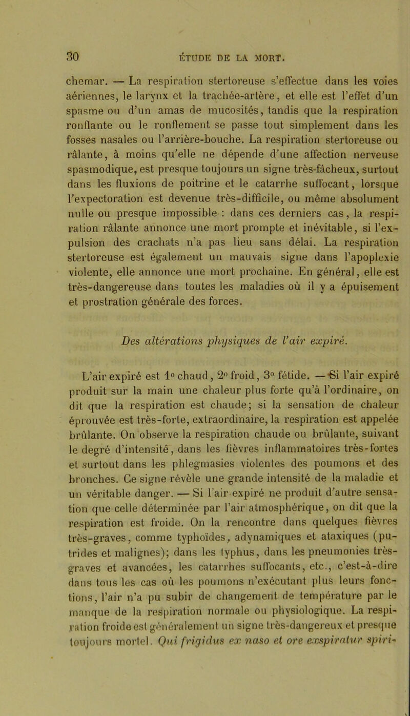 chcmar. — La respiration sterloreuse s’effectue dans les voies aériennes, le larynx et la trachée-artère, et elle est l’effet d’un spasme ou d’un amas de mucosités, tandis que la respiration ronflante ou le ronflement se passe tout simplement dans les fosses nasales ou l’arrière-bouche. La respiration stertoreuse ou râlante, à moins qu’elle ne dépende d’une affection nerveuse spasmodique, est presque toujours un signe très-fâcheux, surtout dans les fluxions de poiti'ine et le catarrhe suffocant, lorsque l’expectoration est devenue très-difficile, ou même absolument nulle ou presque impossible : dans ces derniers cas, la respi- ration râlante annonce une mort prompte et inévitable, si l’ex- pulsion des crachats n’a pas lieu sans délai. La respiration stertoreuse est également un mauvais signe dans l’apoplexie violente, elle annonce une mort prochaine. En général, elle est très-dangereuse dans toutes les maladies où il y a épuisement et prostration générale des forces. Des altérations physiques de l’air expiré. L’air expiré est 1° chaud , 2° froid, 3° fétide. — Si l’air expiré produit sur la main une chaleur plus forte qu’à l’ordinaire, on dit que la respiration est chaude; si la sensation de chaleur éprouvée est très-forte, extraordinaire, la respiration est appelée brûlante. On observe la respiration chaude ou brûlante, suivant le degré d’intensité, dans les fièvres inflammatoires très-fortes et surtout dans les phlegmasies violenles des poumons et des bronches. Ce signe révèle une grande intensité de la maladie et un véritable danger. — Si l’air expiré ne produit d’autre sensa- tion que celle déterminée par l’air atmosphérique, on dit que la respiration est froide. On la rencontre dans quelques fièvres très-graves, comme typhoïdes, adynamiques et ataxiques (pu- trides et malignes); dans les lyphus, dans les pneumonies très- graves et avancées, les catarrhes suffocants, etc., c’est-à-dire dans tous les cas où les poumons n’exécutant plus leurs fonc- tions, l’air n’a pu subir de changement de température par le manque de la respiration normale ou physiologique. La respi- ration froide est généralement un signe très-dangereux et presque toujours mortel. Qui frigidus ex naso et ore exspiratur spirD