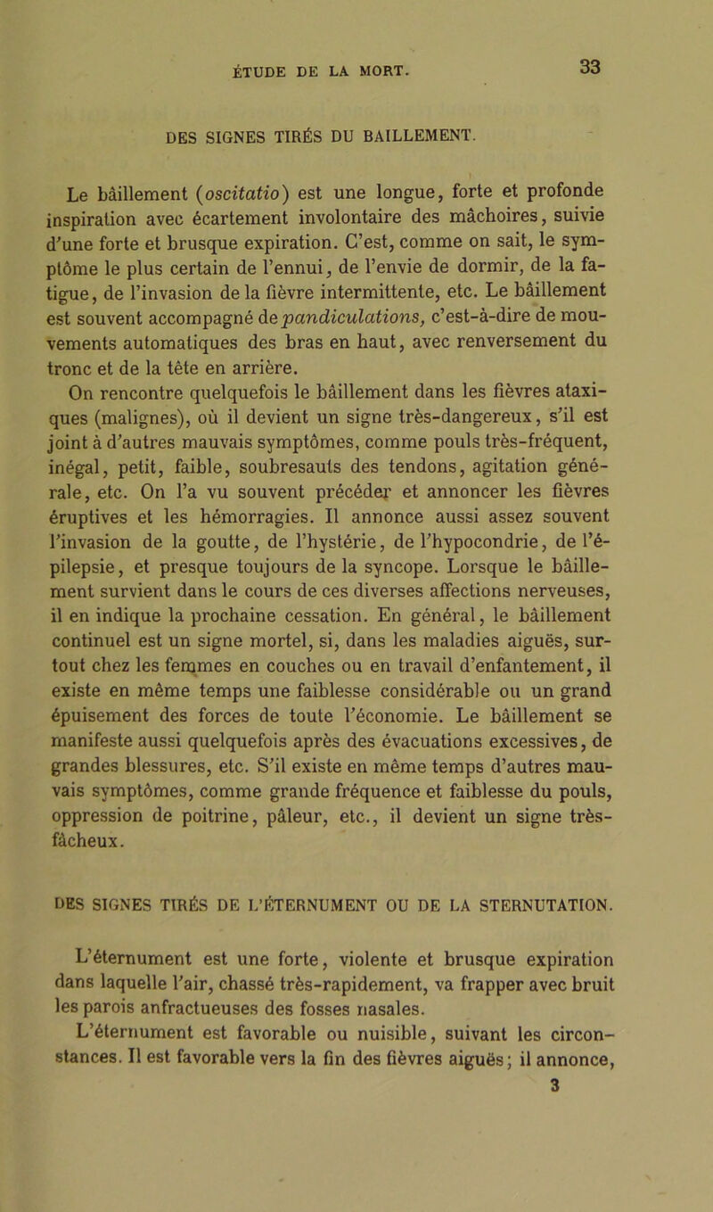 DES SIGNES TIRÉS DU BAILLEMENT. Le bâillement (oscitatio) est une longue, forte et profonde inspiration avec écartement involontaire des mâchoires, suivie d'une forte et brusque expiration. C’est, comme on sait, le sym- ptôme le plus certain de l’ennui, de l’envie de dormir, de la fa- tigue, de l’invasion delà fièvre intermittente, etc. Le bâillement est souvent accompagné de pandiculations, c’est-à-dire de mou- vements automatiques des bras en haut, avec renversement du tronc et de la tête en arrière. On rencontre quelquefois le bâillement dans les fièvres ataxi- ques (malignes), où il devient un signe très-dangereux, s’il est joint à d’autres mauvais symptômes, comme pouls très-fréquent, inégal, petit, faible, soubresauts des tendons, agitation géné- rale, etc. On l’a vu souvent précéder et annoncer les fièvres éruptives et les hémorragies. Il annonce aussi assez souvent l’invasion de la goutte, de l’hystérie, de l’hypocondrie, de l’é- pilepsie, et presque toujours de la syncope. Lorsque le bâille- ment survient dans le cours de ces diverses affections nerveuses, il en indique la prochaine cessation. En général, le bâillement continuel est un signe mortel, si, dans les maladies aiguës, sur- tout chez les femmes en couches ou en travail d’enfantement, il existe en même temps une faiblesse considérable ou un grand épuisement des forces de toute l’économie. Le bâillement se manifeste aussi quelquefois après des évacuations excessives, de grandes blessures, etc. S’il existe en même temps d’autres mau- vais symptômes, comme grande fréquence et faiblesse du pouls, oppression de poitrine, pâleur, etc., il devient un signe très- fâcheux. DES SIGNES TIRÉS DE L’ÉTERNUMENT OU DE LA STERNUTATION. L’éternument est une forte, violente et brusque expiration dans laquelle l’air, chassé très-rapidement, va frapper avec bruit les parois anfractueuses des fosses nasales. L’éternument est favorable ou nuisible, suivant les circon- stances. Il est favorable vers la fin des fièvres aiguës; il annonce, 3