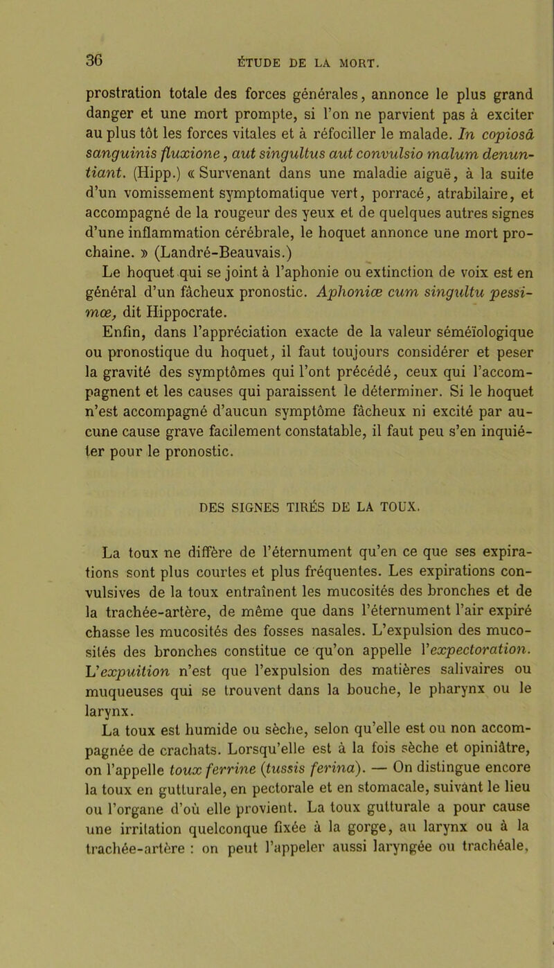 prostration totale des forces générales, annonce le plus grand danger et une mort prompte, si l’on ne parvient pas à exciter au plus tôt les forces vitales et à réfociller le malade. In copiosâ sanguinis fluxione, aut singultus aut convulsio malum denun- tiant. (Hipp.) «Survenant dans une maladie aiguë, à la suite d’un vomissement symptomatique vert, porracé, atrabilaire, et accompagné de la rougeur des yeux et de quelques autres signes d’une inflammation cérébrale, le hoquet annonce une mort pro- chaine. » (Landré-Beauvais.) Le hoquet qui se joint à l’aphonie ou extinction de voix est en général d’un fâcheux pronostic. Aphoniœ cum singultu pessi- mœ, dit Hippocrate. Enfin, dans l’appréciation exacte de la valeur séméiologique ou pronostique du hoquet, il faut toujours considérer et peser la gravité des symptômes qui l’ont précédé, ceux qui l’accom- pagnent et les causes qui paraissent le déterminer. Si le hoquet n’est accompagné d’aucun symptôme fâcheux ni excité par au- cune cause grave facilement constatable, il faut peu s’en inquié- ter pour le pronostic. DES SIGNES TIRÉS DE LA TOUX. La toux ne diffère de l’éternument qu’en ce que ses expira- tions sont plus courtes et plus fréquentes. Les expirations con- vulsives de la toux entraînent les mucosités des bronches et de la trachée-artère, de même que dans l’éternument l’air expiré chasse les mucosités des fosses nasales. L’expulsion des muco- sités des bronches constitue ce qu’on appelle Vexpectoration. Vexpuition n’est que l’expulsion des matières salivaires ou muqueuses qui se trouvent dans la bouche, le pharynx ou le larynx. La toux est humide ou sèche, selon qu’elle est ou non accom- pagnée de crachats. Lorsqu’elle est à la fois sèche et opiniâtre, on l’appelle touxferrine {tussis ferina). — On distingue encore la toux en gutLurale, en pectorale et en stomacale, suivant le lieu ou l’organe d’où elle provient. La toux gutturale a pour cause une irritation quelconque fixée à la gorge, au larynx ou à la trachée-artère : on peut l’appeler aussi laryngée ou trachéale.