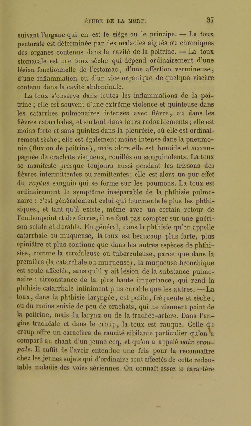 suivant l’argane qui en est le siège ou le principe. — La toux pectorale est déterminée par des maladies aiguës ou chroniques des organes contenus dans la cavité de la poitrine. — La toux stomacale est une toux sèche qui dépend ordinairement d’une lésion fonctionnelle de l’estomac, d’une affection vermineuse, d’une inflammation ou d’un vice organique de quelque viscère contenu dans la cavité abdominale. La toux s’observe dans toutes les inflammations de la poi- trine ; elle est souvent d’une extrême violence et quinteuse dans les catarrhes pulmonaires intenses avec fièvre, ou dans les fièvres catarrhales, et surtout dans leurs redoublements; elle est moins forte et sans quintes dans la pleurésie, où elle est ordinai- rement sèche; elle est également moins intense dans la pneumo- nie (fluxion de poitrine), mais alors elle est humide et accom- pagnée de crachats visqueux, rouillés ou sanguinolents. La toux se manifeste presque toujours aussi pendant les frissons des fièvres intermittentes ou rémittentes ; elle est alors un pur effet du raptus sanguin qui se forme sur les poumons. La toux est ordinairement le symptôme inséparable de la phthisie pulmo- naire : c’est généralement celui qui tourmente le plus les phthi- siques, et tant qu’il existe, même avec un certain retoqr de l’embonpoint et des forces, il ne faut pas compter sur une guéri- son solide et durable. En général, dans la phthisie qu’on appelle catarrhale ou muqueuse, la toux est beaucoup plus forte, plus opiniâtre et plus continue que dans les autres espèces de phthi- sies, comme la scrofuleuse ou tuberculeuse, parce que dans la première (la catarrhale ou muqueuse), la muqueuse bronchique est seule affectée, sans qu’il y ait lésion de la substance pulmo- naire : circonstance de la plus haute importance, qui rend la phthisie catarrhale infiniment plus curable que les autres. — La toux, dans la phthisie laryngée, est petite, fréquente et sèche, ou du moins suivie de peu de crachats, qui ne viennent point de la poitrine, mais du larynx ou de la trachée-artère. Dans l’an- gine trachéale et dans le croup, la toux est rauque. Celle du croup offre un caractère de raucité sibilante particulier qu’on a comparé au chant d’un jeune coq, et qu’on a appelé voix crou- pale. Il suffit de l’avoir entendue une fois pour la reconnaître chez les jeunes sujets qui d’ordinaire sont affectés de cette redou- table maladie des voies aériennes. On connaît assez le caractère