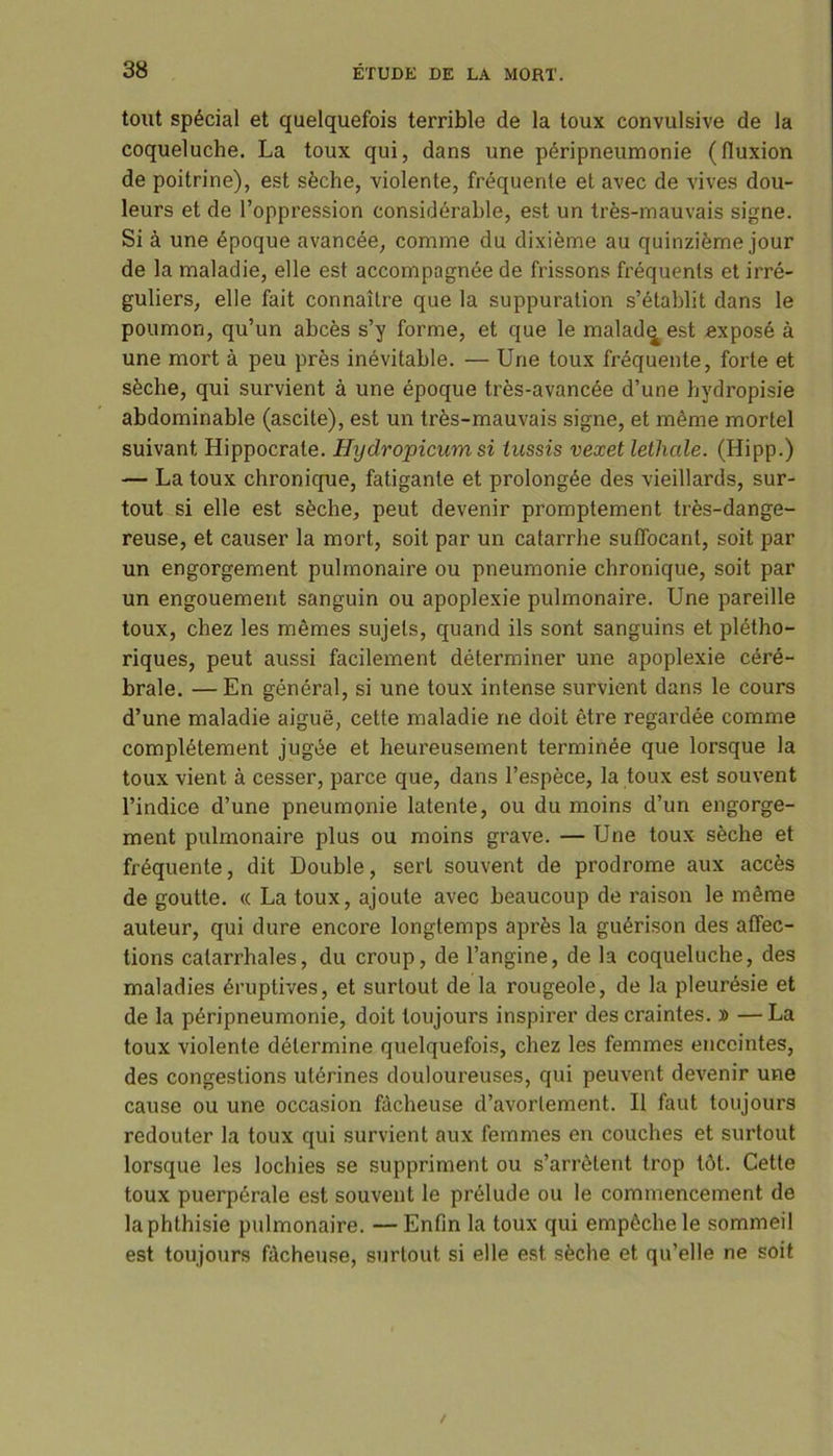 tout spécial et quelquefois terrible de la toux convulsive de la coqueluche. La toux qui, dans une péripneumonie (fluxion de poitrine), est sèche, violente, fréquente et avec de vives dou- leurs et de l’oppression considérable, est un très-mauvais signe. Si à une époque avancée, comme du dixième au quinzième jour de la maladie, elle est accompagnée de frissons fréquents et irré- guliers, elle fait connaître que la suppuration s’établit dans le poumon, qu’un abcès s’y forme, et que le maladies! exposé à une mort à peu près inévitable. — Une toux fréquente, forte et sèche, qui survient à une époque très-avancée d’une hydropisie abdominable (ascite), est un très-mauvais signe, et même mortel suivant. Hippocrate. Hydropicum si tussis vexet lethale. (Hipp.) — La toux chronique, fatigante et prolongée des vieillards, sur- tout si elle est sèche, peut devenir promptement très-dange- reuse, et causer la mort, soit par un catarrhe suffocant, soit par un engorgement pulmonaire ou pneumonie chronique, soit par un engouement sanguin ou apoplexie pulmonaire. Une pareille toux, chez les mêmes sujets, quand ils sont sanguins et plétho- riques, peut aussi facilement déterminer une apoplexie céré- brale. — En général, si une toux intense survient dans le cours d’une maladie aiguë, cette maladie ne doit être regardée comme complètement jugée et heureusement terminée que lorsque la toux vient à cesser, parce que, dans l’espèce, la toux est souvent l’indice d’une pneumonie latente, ou du moins d’un engorge- ment pulmonaire plus ou moins grave. — Une toux sèche et fréquente, dit Double, sert souvent de prodrome aux accès de goutte. « La toux, ajoute avec beaucoup de raison le même auteur, qui dure encore longtemps après la guérison des affec- tions catarrhales, du croup, de l’angine, de la coqueluche, des maladies éruptives, et surtout de la rougeole, de la pleurésie et de la péripneumonie, doit toujours inspirer des craintes. » —La toux violente détermine quelquefois, chez les femmes enceintes, des congestions utérines douloureuses, qui peuvent devenir une cause ou une occasion fâcheuse d’avortement. Il faut toujours redouter la toux qui survient aux femmes en couches et surtout lorsque les lochies se suppriment ou s’arrêtent trop tôt. Cette toux puerpérale est souvent le prélude ou le commencement de la phthisie pulmonaire. — Enfin la toux qui empêche le sommeil est toujours fâcheuse, surtout si elle est sèche et qu’elle ne soit