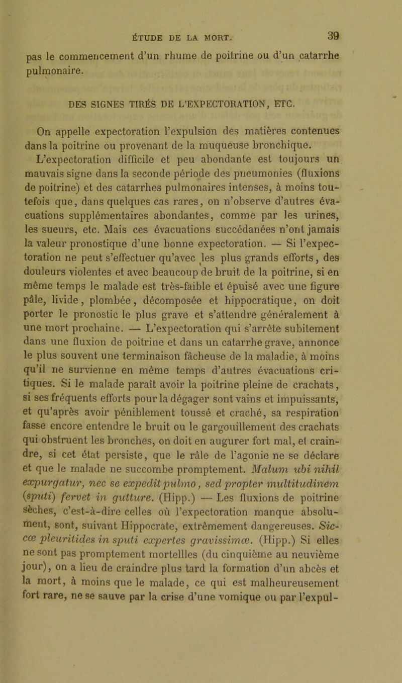pas le commencement d’un rhume de poitrine ou d’un catarrhe pulmonaire. DES SIGNES TIRÉS DE L’EXPECTORATION, ETC. On appelle expectoration l’expulsion des matières contenues dans la poitrine ou provenant de la muqueuse bronchique. L’expectoration difficile et peu abondante est toujours un mauvais signe dans la seconde période des pneumonies (fluxions de poitrine) et des catarrhes pulmonaires intenses, à moins tou- tefois que, dans quelques cas rares, on n’observe d’autres éva- cuations supplémentaires abondantes, comme par les urines, les sueurs, etc. Mais ces évacuations succédanées n’ont jamais la valeur pronostique d’une bonne expectoration. — Si l’expec- toration ne peut s’effectuer qu’avec les plus grands efforts, des douleurs violentes et avec beaucoup de bruit de la poitrine, si en même temps le malade est très-faible et épuisé avec une figure pâle, livide, plombée, décomposée et hippocratique, on doit porter le pronostic le plus grave et s’attendre généralement à une mort prochaine. — L’expectoration qui s’arrête subitement dans une fluxion de poitrine et dans un catarrhe grave, annonce le plus souvent une terminaison fâcheuse de la maladie, à moins qu’il ne survienne en même temps d’autres évacuations cri- tiques. Si le malade paraît avoir la poitrine pleine de crachats, si ses fréquents efforts pour la dégager sont vains et impuissants, et qu’après avoir péniblement toussé et craché, sa respiration fasse encore entendre le bruit ou le gargouillement des crachats qui obstruent les bronches, on doit en augurer fort mal, et crain- dre, si cet état persiste, que le râle de l’agonie ne se déclare et que le malade ne succombe promptement. Malum ubi nihü expurgatur, nec se expedit puhno, sed propter multitudinem (sputi) fervet in gutture. (Hipp.) — Les fluxions de poitrine sèches, c’est-à-dire celles où l’expectoration manque absolu- ment, sont, suivant Hippocrate, extrêmement dangereuses. Sic- cœ pleuritides in sputi expertes gravissimœ. (Hipp.) Si elles ne sont pas promptement rnortellles (du cinquième au neuvième jour), on a lieu de craindre plus tard la formation d’un abcès et la mort, à moins que le malade, ce qui est malheureusement fort rare, ne se sauve par la crise d’une vomique ou par l’expul-