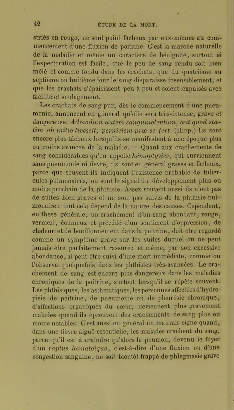 striés en rouge, ne sont point fâcheux par eux-mêmes au com- mencement d’une fluxion de poitrine. C’est la marche naturelle de la maladie et même un caractère de bénignité, surtout si l’expectoration est facile, que le peu de sang rendu soit bien mêlé et comme fondu dans les crachats, que du quatrième au septième ou huitième jour le sang disparaisse insensiblement, et que les crachats s’épaisissent peu à peu et soient expulsés avec facilité et soulagement. Les crachats de sang pur, dès le commencement d’une pneu- monie, annoncent en général qu’elle sera très-intense, grave et dangereuse. Admodum autem sanguinolentum, aut quod sta- tim ab initio livescit, perniciem prœ se fert. (Hipp.) Ils sont encore plus fâcheux lorsqu’ils se manifestent à une époque plus ou moins avancée de la maladie. — Quant aux crachements de sang considérables qu’on appelle hémoptysies, qui surviennent sans pneumonie ni fièvre, ils sont en général graves et fâcheux, parce que souvent ils indiquent l’existence probable de tuber- cules pulmonaires, ou sont le signal du développement plus ou moins prochain de la phthisie. Assez souvent aussi ils n’ont pas de suites bien graves et ne sont pas suivis de la phthisie pul- monaire : tout cela dépend de la nature des causes. Cependant, en thèse générale, un crachement d’un sang abondant, rouge, vermeil, écumeux et précédé d’un sentiment d’oppression, de chaleur et de bouillonnement dans la poitrine, doit être regardé comme un symptôme grave sur les suites duquel on ne peut jamais être parfaitement rassuré; et même, par son excessive abondance, il peut être suivi d’une mort immédiate, comme on l’observe quelquefois dans les phthisies très-avancées. Le cra- chement de sang est encore plus dangereux dans les maladies chroniques de la poitrine, surtout lorsqu’il se répète souvent. Les phthisiques, les asthmatiques, les personnes affectées d’hydro- pisie de poitrine, de pneumonie ou de pleurésie chronique, d’affections organiques du cœur, deviennent plus gravement malades quand ils éprouvent des crachements de sang plus ou moins notables. C’est aussi en général un mauvais signe quand, dans une fièvre aiguë essentielle, les malades crachent du sang, parce qu’il est à craindre qu’alors le poumon, devenu le foyer d’un raptus hématoïque, c’est-à-dire d’une fluxion ou d’une congestion sanguine, ne soit bientôt frappé de phlegmasiegrave