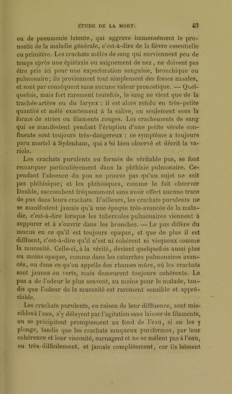 ou de pneumonie latente, qui aggrave immensément le pro- nostic de la maladie générale, c’est-à-dire de la fièvre essentielle ou primitive. Les crachats mêlés de sang qui surviennent peu de temps après une épistaxis ou saignement de nez , ne doivent pas être pris ici pour une expectoration sanguine, bronchique ou pulmonaire; ils proviennent tout simplement des fosses nasales, et sont par conséquent sans aucune valeur pronostique. — Quel- quefois, mais fort rarement toutefois, le sang ne vient que de la trachée-artère ou du larynx : il est alors rendu en très-petite quantité et mêlé exactement à la salive, ou seulement sous la forme de stries ou filaments rouges. Les crachements de sang qui se manifestent pendant l’éruption d’une petite vérole con- fluente sont toujours très-dangereux : ce symptôme a toujours paru mortel à Sydenham, qui a *si bien observé et décrit la va- riole. Les crachats purulents ou formés de véritable pus, se font remarquer particulièrement dans la phthisie pulmonaire. Ce- pendant l’absence du pus ne prouve pas qu’un sujet ne soit pas phthisique; et les phthisiques, comme le fait observer Double, succombent fréquemment sans avoir offert aucune trace de pus dans leurs crachats. D’ailleurs, les crachats purulents ne se manifestent jamais qu’à une époque très-avancée de la mala- die, c’est-à-dire lorsque les tubercules pulmonaires viennent à suppurer et à s’ouvrir dans les bronches. —Le pus diffère du mucus en ce qu’il est toujours opaque, et que de plus il est diffluent, c’est-à-dire qu’il n’est ni cohérent ni visqueux comme la mucosité. Celle-ci, à la vérité, devient quelquefois aussi plus ou moins opaque, comme dans les catarrhes pulmonaires avan- cés, ou dans ce qu’on appelle des rhumes mûrs, où les crachats sont jaunes ou verts, mais demeurent toujours cohérents. Le pus a de l’odeur le plus souvent, au moins pour le malade, tan- dis que l’odeur de la mucosité est rarement sensible et appré- ciable. Les crachats purulents, en raison de leur diffluence, sont mis- cibles à l’eau, s’y délayent par l’agitation sans laisser de filaments, ou se précipitent promptement au fond de l’eau, si on les y plonge, tandis que les crachats muqueux puriformes, par leur cohérence et leur viscosité, surnagent et ne se mêlent pas à l’eau, ou très-difficilement, et jamais complètement, car ils laissent