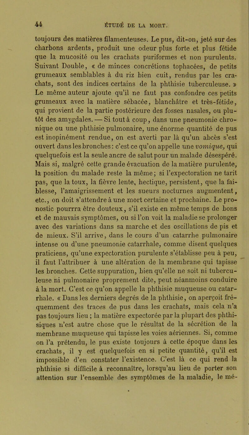toujours des matières filamenteuses. Le pus, dit-on, jeté sur des charbons ardents, produit une odeur plus forte et plus fétide que la mucosité ou les crachats puriformes et non purulents. Suivant Double, « de minces concrétions tophacées, de petits grumeaux semblables à du riz bien cuit, rendus par les cra- chats, sont des indices certains de la phthisie tuberculeuse. » Le même auteur ajoute qu’il ne faut pas confondre ces petits grumeaux avec la matière sébacée, blanchâtre et très-fétide, qui provient de la partie postérieure des fosses nasales, ou plu- tôt des amygdales. — Si tout à coup, dans une pneumonie chro- nique ou une phthisie pulmonaire, une énorme quantité de pus est inopinément rendue, on est averti par là qu’un abcès s’est ouvert dans les bronches: c’est ce qu’on appelle une vomique, qui quelquefois est la seule ancre de salut pour un malade désespéré. Mais si, malgré cette grande évacuation de la matière purulente, la position du malade reste la même ; si l’expectoration ne tarit pas, que la toux, la fièvre lente, hectique, persistent, que la fai- blesse, l’amaigrissement et les sueurs nocturnes augmentent, etc., on doit s’attendre à une mort certaine et prochaine. Le pro- nostic pourrra être douteux, s’il existe en même temps de bons et de mauvais symptômes, ou si l’on voit la maladie se prolonger avec des variations dans sa marche et des oscillations de pis et de mieux. S’il arrive, dans le cours d’un catarrhe pulmonaire intense ou d’une pneumonie catarrhale, comme disent quelques praticiens, qu’une expectoration purulente s’établisse peu à peu, il faut l’attribuer à une altération de la membrane qui tapisse les bronches. Cette suppuration, bien qu’elle ne soit ni tubercu- leuse ni pulmonaire proprement dite, peut néanmoins conduire à la mort. C’est ce qu’on appelle la phthisie muqueuse ou catar- rhale. « Dans les derniers degrés de la phthisie, on aperçoit fré- quemment des traces de pus dans les crachats, mais cela n’a pas toujours lieu ; la matière expectorée par la plupart des phthi- siques n’est autre chose que le résultat de la sécrétion de la membrane muqueuse qui tapisse les voies aériennes. Si, comme on l’a prétendu, le pus existe toujours à cette époque dans les crachats, il y est quelquefois en si petite quantité, qu’il est impossible d’en constater l’existence. C’est là ce qui rend la phthisie si difficile à reconnaître, lorsqu’au lieu de porter son attention sur l’ensemble des symptômes de la maladie, le mé-