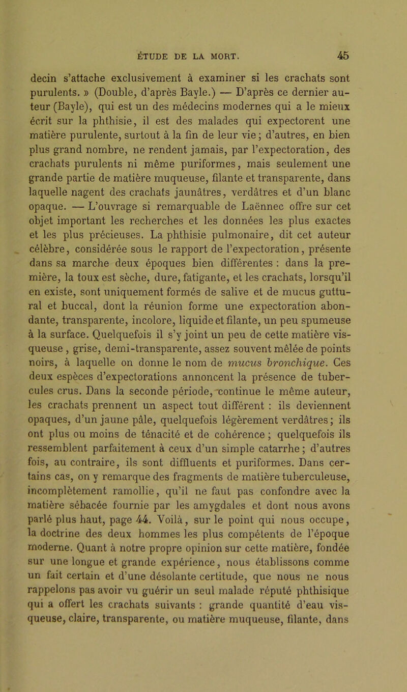 decin s’attache exclusivement à examiner si les crachats sont purulents. » (Double, d’après Bayle.) — D’après ce dernier au- teur (Bayle), qui est un des médecins modernes qui a le mieux écrit sur la phthisie, il est des malades qui expectorent une matière purulente, surtout à la fin de leur vie ; d’autres, en bien plus grand nombre, ne rendent jamais, par l’expectoration, des crachats purulents ni même puriformes, mais seulement une grande partie de matière muqueuse, filante et transparente, dans laquelle nagent des crachats jaunâtres, verdâtres et d’un blanc opaque. — L’ouvrage si remarquable de Laënnec offre sur cet objet important les recherches et les données les plus exactes et les plus précieuses. La phthisie pulmonaire, dit cet auteur célèbre, considérée sous le rapport de l’expectoration, présente dans sa marche deux époques bien différentes : dans la pre- mière, la toux est sèche, dure, fatigante, et les crachats, lorsqu’il en existe, sont uniquement formés de salive et de mucus guttu- ral et buccal, dont la réunion forme une expectoration abon- dante, transparente, incolore, liquide et filante, un peu spumeuse à la surface. Quelquefois il s’y joint un peu de cette matière vis- queuse , grise, demi-transparente, assez souvent mêlée de points noirs, à laquelle on donne le nom de mucus bronchique. Ces deux espèces d’expectorations annoncent la présence de tuber- cules crus. Dans la seconde période, continue le même auteur, les crachats prennent un aspect tout différent : ils deviennent opaques, d’un jaune pâle, quelquefois légèrement verdâtres ; ils ont plus ou moins de ténacité et de cohérence ; quelquefois ils ressemblent parfaitement à ceux d’un simple catarrhe ; d’autres fois, au contraire, ils sont diffluents et puriformes. Dans cer- tains cas, on y remarque des fragments de matière tuberculeuse, incomplètement ramollie, qu’il ne faut pas confondre avec la matière sébacée fournie par les amygdales et dont nous avons parlé plus haut, page 44. Voilà, sur le point qui nous occupe, la doctrine des deux hommes les plus compétents de l’époque moderne. Quant à notre propre opinion sur cette matière, fondée sur une longue et grande expérience, nous établissons comme un fait certain et d’une désolante certitude, que nous ne nous rappelons pas avoir vu guérir un seul malade réputé phthisique qui a offert les crachats suivants : grande quantité d’eau vis- queuse, claire, transparente, ou matière muqueuse, filante, dans