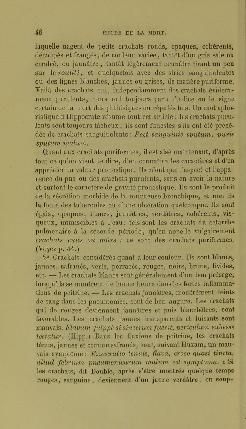 laquelle nagent de petits crachats ronds, opaques, cohérents, découpés et frangés, de couleur variée, tantôt d’un gris sale ou cendré, ou jaunâtre , tantôt légèrement brunâtre tirant un peu sur 1 e rouillé, et quelquefois avec des stries sanguinolentes ou des lignes blanches, jaunes ou grises, de matière puriforme. Voilà des crachats qui, indépendamment des crachats évidem- ment purulents, nous ont toujoui’s paru l’indice ou le signe certain de la mort des phthisiques ou réputés tels. Un mot apho- ristique d’Hippocrate résume tout cet article : les crachats puru- lents sont toujours fâcheux ; ils sont funestes s’ils ont été précé- dés de crachats sanguinolents : Post sanguinis sputum, puris sputum malum. Quant aux crachats puriformes, il est aisé maintenant, d’après tout ce qu’on vient de dire, d’en connaître les caractères et d’en apprécier la valeur pronostique. Us n’ont que l’aspect et l’appa- rence du pus ou des crachats purulents, sans en avoir la nature et surtout le caractère de gravité pronostique. Us sont le produit de la sécrétion morbide de la muqueuse bronchique, et non de la fonte des tubercules ou d’une ulcération quelconque. Us sont épais, opaques, blancs, jaunâtres, verdâtres, cohérents, vis- queux, immiscibles à l’eau; tels sont les crachats du catarrhe pulmonaire à la seconde période, qu’on appelle vulgairement crachats cuits ou mûrs : ce sont des crachats puriformes. (Voyez p. 44.) 2° Crachats considérés quant à leur couleur. Us sont blancs, jaunes, safranés, verts, porracés, rouges, noirs, bruns, livides, etc. — Les crachats blancs sont généralement d’un bon présage, lorsqu’ils se montrent de bonne heure dans les fortes inflamma- tions de poitrine. — Les crachats jaunâtres, modérément teints de sang dans les pneumonies, sont de bon augure. Les crachats qui de rouges deviennent jaunâtres et puis blanchâtres, sont favorables. Les crachats jaunes transparents et luisants sont mauvais. Flavum quippè si sincerum fuerit, periculum subesse testatur. (Hipp.) Dans les fluxions de poitrine, les crachats ténus, jaunes et comme safranés, sont, suivant Huxam, un mau- vais symptôme : Exsccraiio tenuis, flava, croco quasi tincta, aliud fébrium pneumonicarum malum est symptoma. « Si les crachats, dit Double, après s’ètre montrés quelque temps rouges, sanguins, deviennent d’un jaune verdâtre, on soup-