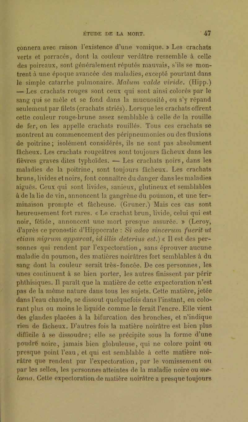 çonnera avec raison l’existence d’une vomique. » Les crachats verts et porracés, dont la couleur verdâtre ressemble à celle des poireaux, sont généralement réputés mauvais, s’ils se mon- trent à une époque avancée des maladies, excepté pourtant dans le simple catarrhe pulmonaire. Malum valde viride. (Hipp.) — Les crachats rouges sont ceux qui sont ainsi colorés par le sang qui se mêle et se fond dans la mucuosité, ou s’y répand seulement par filets (crachats striés). Lorsque les crachats offrent cette couleur rouge-brune assez semblable à celle de la rouille de fer, on les appelle crachats rouillés. Tous ces crachats se montrent au commencement des péripneumonies ou des fluxions de poitrine; isolément considérés, ils ne sont pas absolument fâcheux. Les crachats rougeâtres sont toujours fâcheux dans les fièvres graves dites typhoïdes. — Les crachats noirs, dans les maladies de la poitrine, sont toujours fâcheux. Les crachats bruns, livides et noirs, font connaître du danger dans les maladies aiguës. Ceux qui sont livides, sanieux, glutineux et semblables à de la lie de vin, annoncent la gangrène du poumon, et une ter- minaison prompte et fâcheuse. (Gnmer.) Mais ces cas sont heureusement fort rares. « Le crachat brun, livide, celui qui est noir, fétide, annoncent une mort presque assurée. » (Leroy, d’après ce pronostic d’Hippocrate : Si cideo sincerum fuerit ut etiam nirjrum appareat, id illis deterius est.) « Il est des per- sonnes qui rendent par l’expectoration, sans éprouver aucune maladie du poumon, des matières noirâtres fort semblables à du sang dont la couleur serait très-foncée. De ces personnes, les unes continuent à se bien porter, les autres finissent par périr phthisiques. Il paraît que la matière de cette expectoration n’est pas de la môme nature dans tous les sujets. Cette matière, jetée dans l’eau chaude, se dissout quelquefois dans l’instant, en colo- rant plus ou moins le liquide comme le ferait l’encre. Elle vient des glandes placées à la bifurcation des bronches, et n’indique rien de fâcheux. D’autres fois la matière noirâtre est bien plus difficile à se dissoudre; elle se précipite sous la forme d’une poudre noire, jamais bien globuleuse, qui ne colore point ou presque point l’eau, et qui est semblable à cette matière noi- râtre que rendent par l’expectoration, par le vomissement ou par les selles, les personnes atteintes de la maladie noire ou me- lœnct. Cette expectoration de matière noirâtre a presque toujours