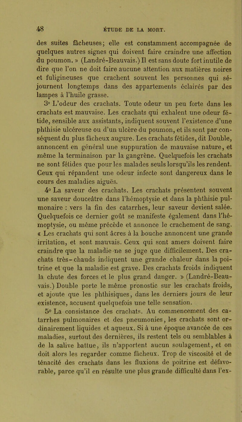 des suites fâcheuses; elle est constamment accompagnée de quelques autres signes qui doivent faire craindre une affection du poumon. » (Landré-Beauvais.) Il est sans doute fort inutile de dire que l’on ne doit faire aucune attention aux matières noires et fuligineuses que crachent souvent les personnes qui sé- journent longtemps dans des appartements éclairés par des lampes à l’huile grasse. 3° L’odeur des crachats. Toute odeur un peu forte dans les crachats est mauvaise. Les crachats qui exhalent une odeur fé- tide, sensible aux assistants, indiquent souvent l’existence d’une phthisie ulcéreuse ou d’un ulcère du poumon, et ils sont par con- séquent du plus fâcheux augure. Les crachats fétides, dit Double, annoncent en général une suppuration de mauvaise nature, et même la terminaison par la gangrène. Quelquefois les crachats ne sont fétides que pour les malades seuls lorsqu’ils les rendent. Ceux qui répandent une odeur infecte sont dangereux dans le cours des maladies aiguës. 4° La saveur des crachats. Les crachats présentent souvent une saveur douceâtre dans l’hémoptysie et dans la phthisie pul- monaire : vers la fin des catarrhes, leur saveur devient salée. Quelquefois ce dernier goût se manifeste également dans l’hé- moptysie, ou même précède et annonce le crachement de sang. « Les crachats qui sont âcres à la bouche annoncent une grande irritation, et sont mauvais. Ceux qui sont amers doivent faire craindre que la maladie ne se juge que difficilement. Des cra- chats très-chauds indiquent une grande chaleur dans la poi- trine et que la maladie est grave. Des crachats froids indiquent la chute des forces et le plus grand danger. » (Landré-Beau- vais.) Double porte le même pronostic sur les crachats froids, et ajoute que les phthisiques, dans les derniers jours de leur existence, accusent quelquefois une telle sensation. 5° La consistance des crachats. Au commencement des ca- tarrhes pulmonaires et des pneumonies, les crachats sont or- dinairement liquides et aqueux. Si à une époque avancée de ces maladies, surtout des dernières, ils restent tels ou semblables à de la salive battue, ils n’apportent aucun soulagement, et on doit alors les regarder comme fâcheux. Trop de viscosité et de ténacité des crachats dans les fluxions de poitrine est défavo- rable, parce qu’il en résulte une plus grande difficulté dans l’ex-