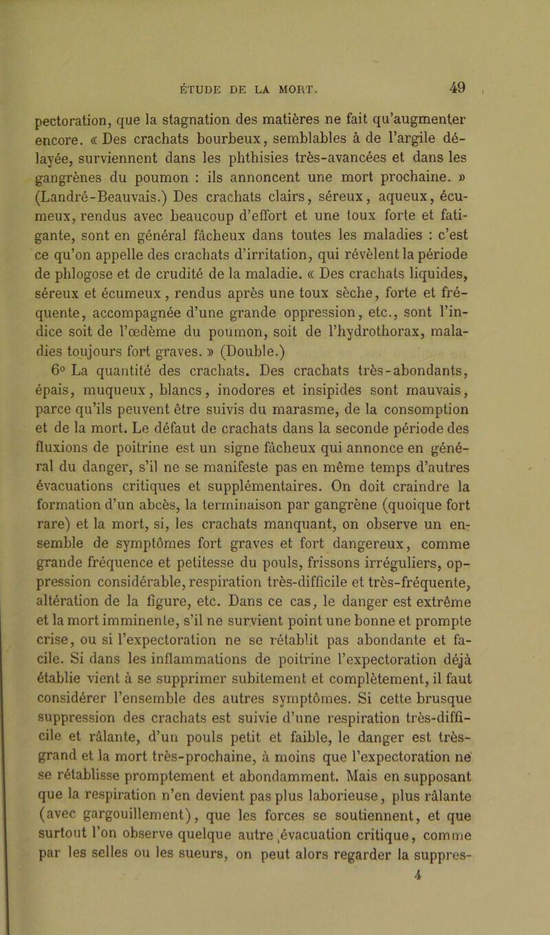 pectoration, que la stagnation des matières ne fait qu’augmenter encore. « Des crachats bourbeux, semblables à de l’argile dé- layée, surviennent dans les phthisies très-avancées et dans les gangrènes du poumon : ils annoncent une mort prochaine. » (Landré-Beauvais.) Des crachats clairs, séreux, aqueux, écu- meux, rendus avec beaucoup d’effort et une toux forte et fati- gante, sont en général fâcheux dans toutes les maladies : c’est ce qu’on appelle des crachats d’irritation, qui révèlent la période de phlogose et de crudité de la maladie. « Des crachats liquides, séreux et écumeux, rendus après une toux sèche, forte et fré- quente, accompagnée d’une grande oppression, etc., sont l’in- dice soit de l’œdème du poumon, soit de l’hydrothorax, mala- dies toujours fort graves. » (Double.) 6° La quantité des crachats. Des crachats très-abondants, épais, muqueux, blancs, inodores et insipides sont mauvais, parce qu’ils peuvent être suivis du marasme, de la consomption et de la mort. Le défaut de crachats dans la seconde période des fluxions de poitrine est un signe fâcheux qui annonce en géné- ral du danger, s’il ne se manifeste pas en même temps d’autres évacuations critiques et supplémentaires. On doit craindre la formation d’un abcès, la terminaison par gangrène (quoique fort rare) et la mort, si, les crachats manquant, on observe un en- semble de symptômes fort graves et fort dangereux, comme grande fréquence et petitesse du pouls, frissons irréguliers, op- pression considérable, respiration très-difficile et très-fréquente, altération de la figure, etc. Dans ce cas, le danger est extrême et la mort imminente, s’il ne survient point une bonne et prompte crise, ou si l’expectoration ne se rétablit pas abondante et fa- cile. Si dans les inflammations de poitrine l’expectoration déjà établie vient à se supprimer subitement et complètement, il faut considérer l’ensemble des autres symptômes. Si cette brusque suppression des crachats est suivie d’une respiration très-diffi- cile et râlante, d’un pouls petit et faible, le danger est très- grand et la mort très-prochaine, à moins que l’expectoration ne se rétablisse promptement et abondamment. Mais en supposant que la respiration n’en devient pas plus laborieuse, plus râlante (avec gargouillement), que les forces se soutiennent, et que surtout l’on observe quelque autre .évacuation critique, comme par les selles ou les sueurs, on peut alors regarder la suppres- 4